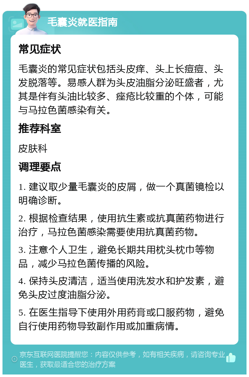 毛囊炎就医指南 常见症状 毛囊炎的常见症状包括头皮痒、头上长痘痘、头发脱落等。易感人群为头皮油脂分泌旺盛者，尤其是伴有头油比较多、痤疮比较重的个体，可能与马拉色菌感染有关。 推荐科室 皮肤科 调理要点 1. 建议取少量毛囊炎的皮屑，做一个真菌镜检以明确诊断。 2. 根据检查结果，使用抗生素或抗真菌药物进行治疗，马拉色菌感染需要使用抗真菌药物。 3. 注意个人卫生，避免长期共用枕头枕巾等物品，减少马拉色菌传播的风险。 4. 保持头皮清洁，适当使用洗发水和护发素，避免头皮过度油脂分泌。 5. 在医生指导下使用外用药膏或口服药物，避免自行使用药物导致副作用或加重病情。