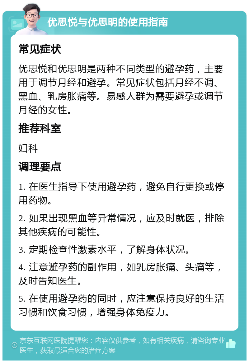 优思悦与优思明的使用指南 常见症状 优思悦和优思明是两种不同类型的避孕药，主要用于调节月经和避孕。常见症状包括月经不调、黑血、乳房胀痛等。易感人群为需要避孕或调节月经的女性。 推荐科室 妇科 调理要点 1. 在医生指导下使用避孕药，避免自行更换或停用药物。 2. 如果出现黑血等异常情况，应及时就医，排除其他疾病的可能性。 3. 定期检查性激素水平，了解身体状况。 4. 注意避孕药的副作用，如乳房胀痛、头痛等，及时告知医生。 5. 在使用避孕药的同时，应注意保持良好的生活习惯和饮食习惯，增强身体免疫力。