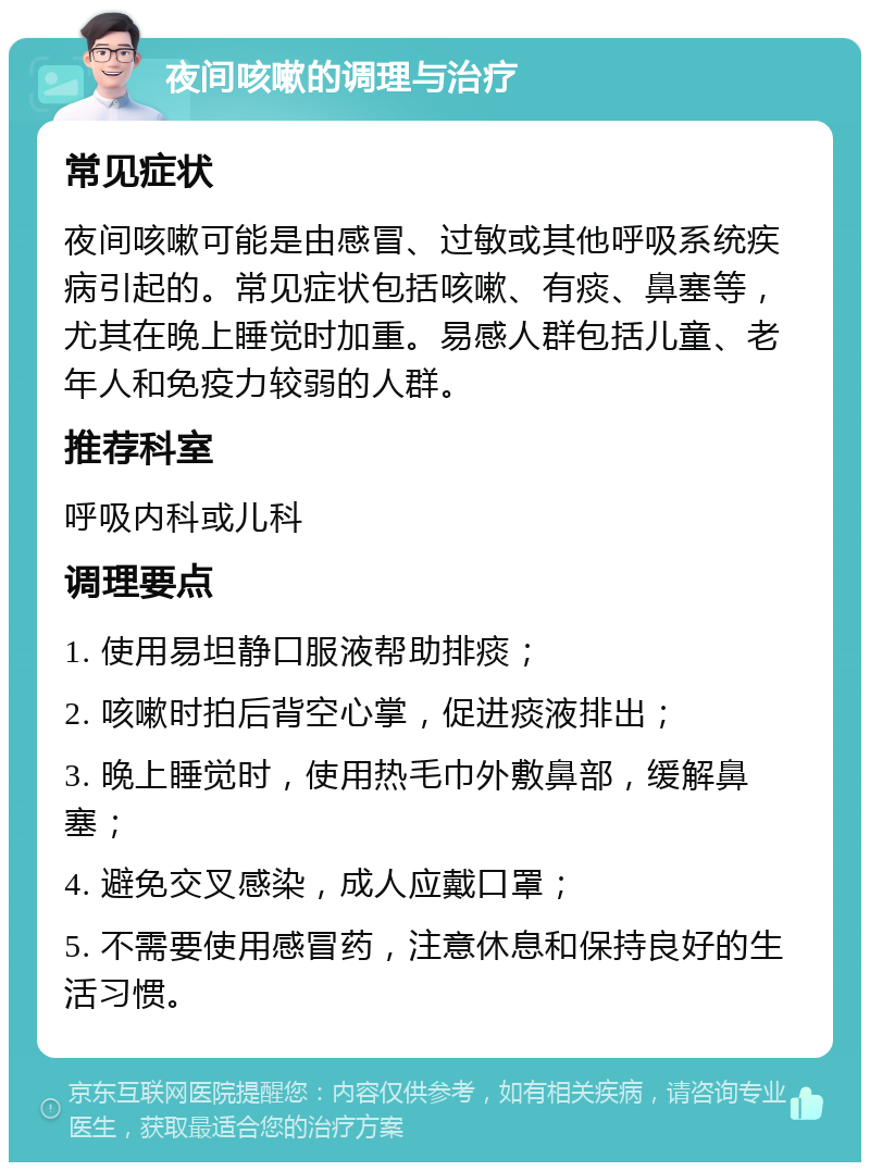 夜间咳嗽的调理与治疗 常见症状 夜间咳嗽可能是由感冒、过敏或其他呼吸系统疾病引起的。常见症状包括咳嗽、有痰、鼻塞等，尤其在晚上睡觉时加重。易感人群包括儿童、老年人和免疫力较弱的人群。 推荐科室 呼吸内科或儿科 调理要点 1. 使用易坦静口服液帮助排痰； 2. 咳嗽时拍后背空心掌，促进痰液排出； 3. 晚上睡觉时，使用热毛巾外敷鼻部，缓解鼻塞； 4. 避免交叉感染，成人应戴口罩； 5. 不需要使用感冒药，注意休息和保持良好的生活习惯。