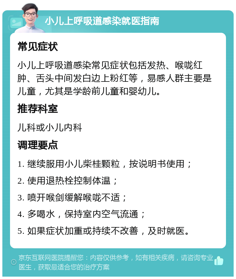 小儿上呼吸道感染就医指南 常见症状 小儿上呼吸道感染常见症状包括发热、喉咙红肿、舌头中间发白边上粉红等，易感人群主要是儿童，尤其是学龄前儿童和婴幼儿。 推荐科室 儿科或小儿内科 调理要点 1. 继续服用小儿柴桂颗粒，按说明书使用； 2. 使用退热栓控制体温； 3. 喷开喉剑缓解喉咙不适； 4. 多喝水，保持室内空气流通； 5. 如果症状加重或持续不改善，及时就医。