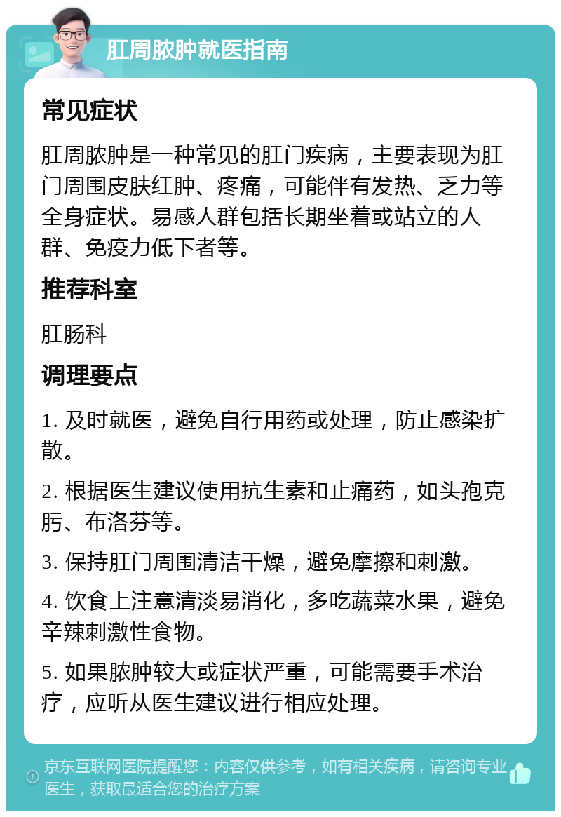 肛周脓肿就医指南 常见症状 肛周脓肿是一种常见的肛门疾病，主要表现为肛门周围皮肤红肿、疼痛，可能伴有发热、乏力等全身症状。易感人群包括长期坐着或站立的人群、免疫力低下者等。 推荐科室 肛肠科 调理要点 1. 及时就医，避免自行用药或处理，防止感染扩散。 2. 根据医生建议使用抗生素和止痛药，如头孢克肟、布洛芬等。 3. 保持肛门周围清洁干燥，避免摩擦和刺激。 4. 饮食上注意清淡易消化，多吃蔬菜水果，避免辛辣刺激性食物。 5. 如果脓肿较大或症状严重，可能需要手术治疗，应听从医生建议进行相应处理。