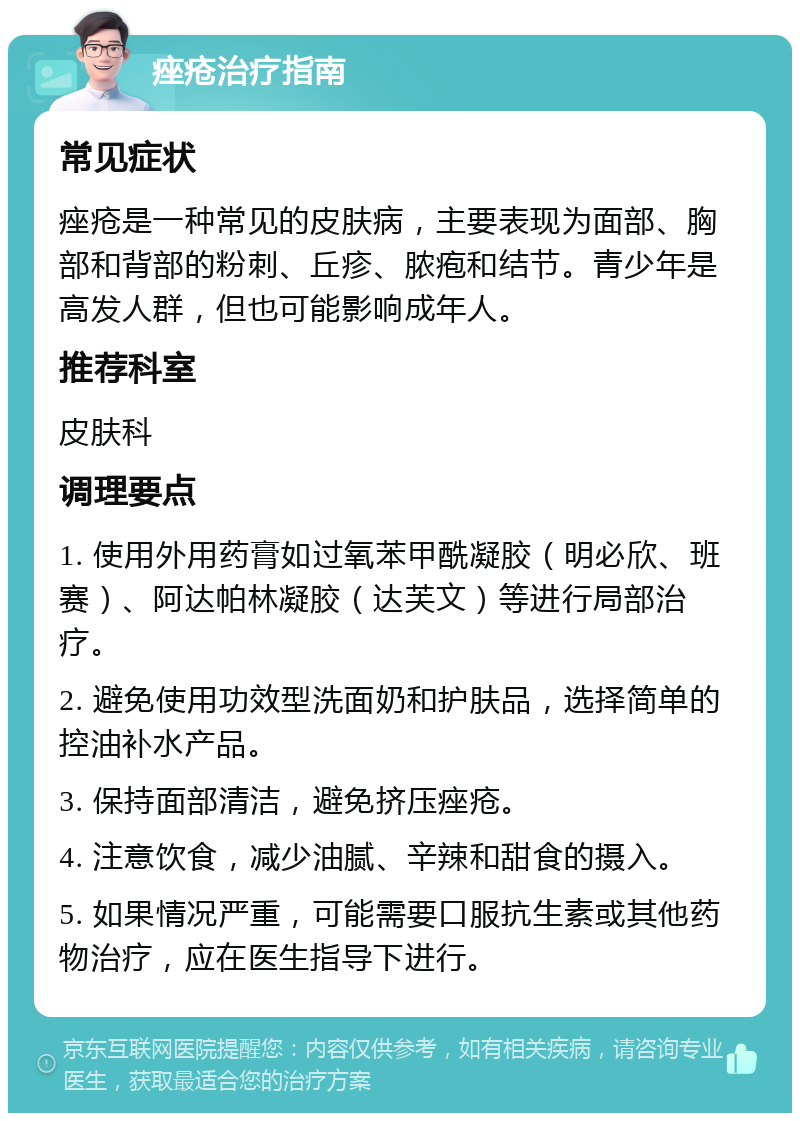 痤疮治疗指南 常见症状 痤疮是一种常见的皮肤病，主要表现为面部、胸部和背部的粉刺、丘疹、脓疱和结节。青少年是高发人群，但也可能影响成年人。 推荐科室 皮肤科 调理要点 1. 使用外用药膏如过氧苯甲酰凝胶（明必欣、班赛）、阿达帕林凝胶（达芙文）等进行局部治疗。 2. 避免使用功效型洗面奶和护肤品，选择简单的控油补水产品。 3. 保持面部清洁，避免挤压痤疮。 4. 注意饮食，减少油腻、辛辣和甜食的摄入。 5. 如果情况严重，可能需要口服抗生素或其他药物治疗，应在医生指导下进行。