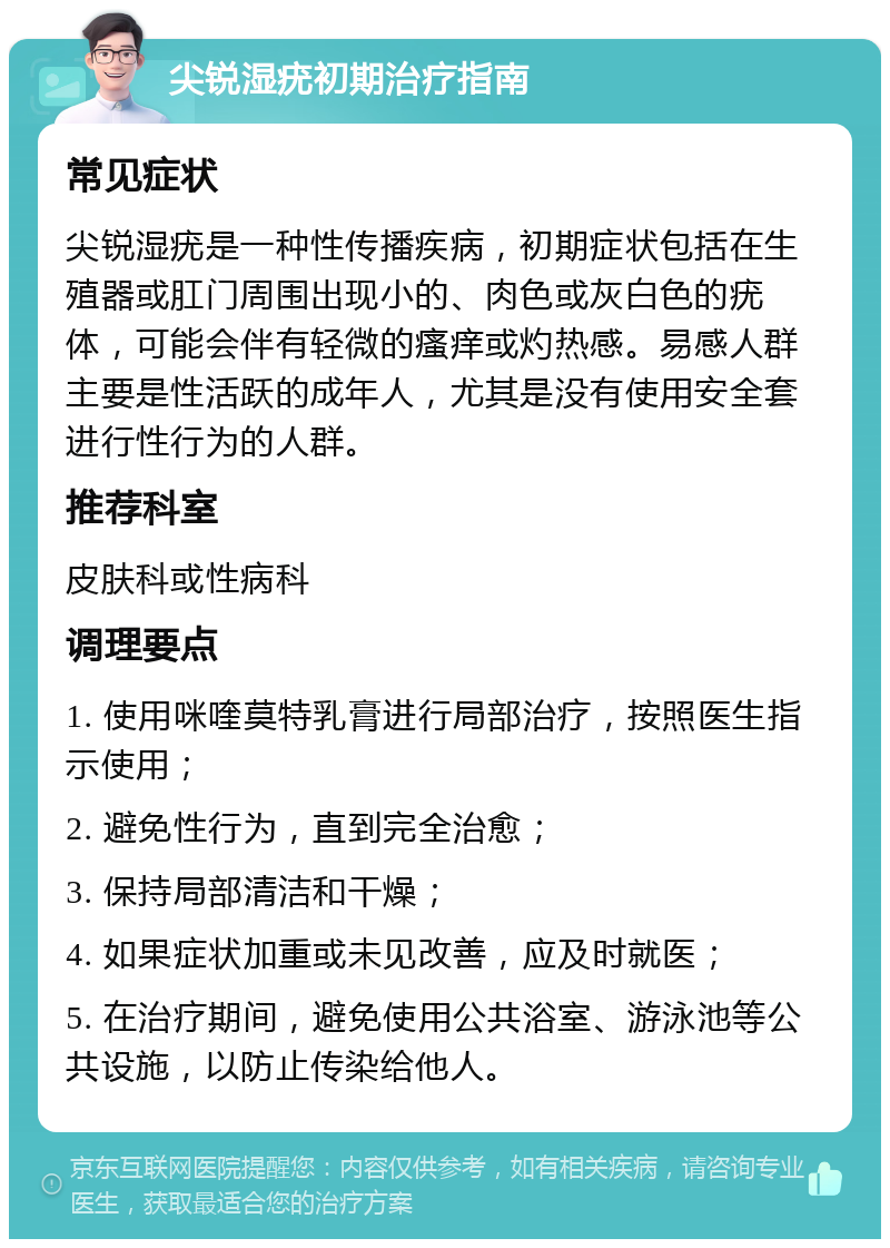 尖锐湿疣初期治疗指南 常见症状 尖锐湿疣是一种性传播疾病，初期症状包括在生殖器或肛门周围出现小的、肉色或灰白色的疣体，可能会伴有轻微的瘙痒或灼热感。易感人群主要是性活跃的成年人，尤其是没有使用安全套进行性行为的人群。 推荐科室 皮肤科或性病科 调理要点 1. 使用咪喹莫特乳膏进行局部治疗，按照医生指示使用； 2. 避免性行为，直到完全治愈； 3. 保持局部清洁和干燥； 4. 如果症状加重或未见改善，应及时就医； 5. 在治疗期间，避免使用公共浴室、游泳池等公共设施，以防止传染给他人。