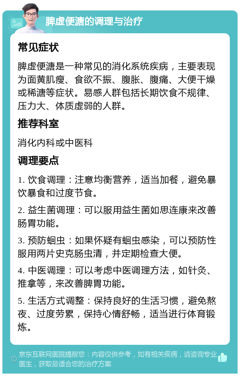 脾虚便溏的调理与治疗 常见症状 脾虚便溏是一种常见的消化系统疾病，主要表现为面黄肌瘦、食欲不振、腹胀、腹痛、大便干燥或稀溏等症状。易感人群包括长期饮食不规律、压力大、体质虚弱的人群。 推荐科室 消化内科或中医科 调理要点 1. 饮食调理：注意均衡营养，适当加餐，避免暴饮暴食和过度节食。 2. 益生菌调理：可以服用益生菌如思连康来改善肠胃功能。 3. 预防蛔虫：如果怀疑有蛔虫感染，可以预防性服用两片史克肠虫清，并定期检查大便。 4. 中医调理：可以考虑中医调理方法，如针灸、推拿等，来改善脾胃功能。 5. 生活方式调整：保持良好的生活习惯，避免熬夜、过度劳累，保持心情舒畅，适当进行体育锻炼。