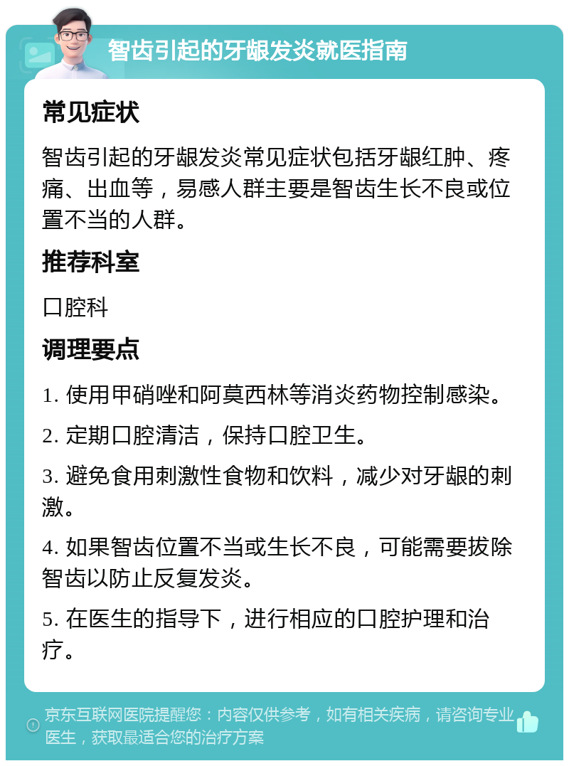 智齿引起的牙龈发炎就医指南 常见症状 智齿引起的牙龈发炎常见症状包括牙龈红肿、疼痛、出血等，易感人群主要是智齿生长不良或位置不当的人群。 推荐科室 口腔科 调理要点 1. 使用甲硝唑和阿莫西林等消炎药物控制感染。 2. 定期口腔清洁，保持口腔卫生。 3. 避免食用刺激性食物和饮料，减少对牙龈的刺激。 4. 如果智齿位置不当或生长不良，可能需要拔除智齿以防止反复发炎。 5. 在医生的指导下，进行相应的口腔护理和治疗。