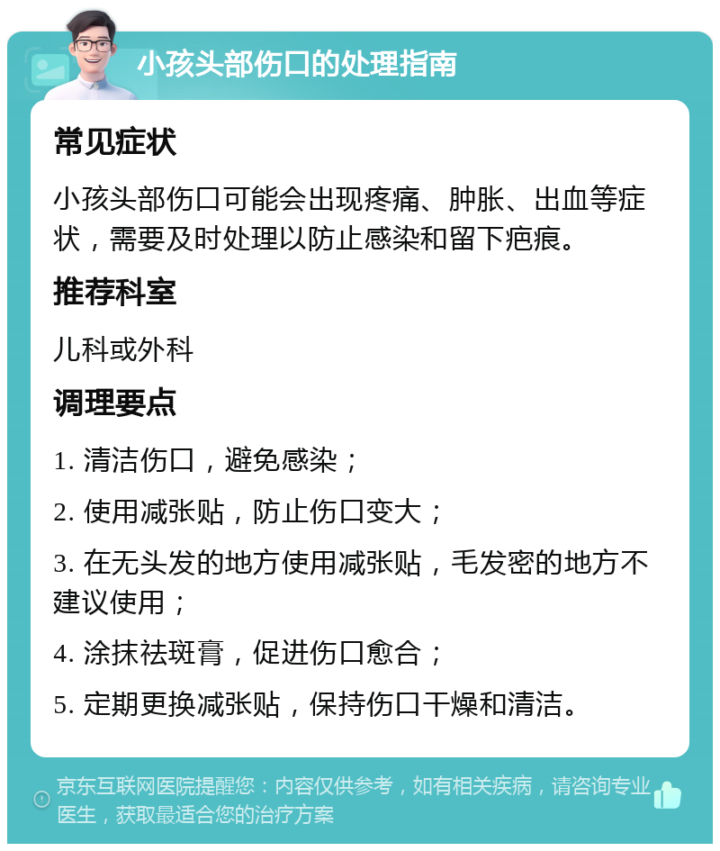 小孩头部伤口的处理指南 常见症状 小孩头部伤口可能会出现疼痛、肿胀、出血等症状，需要及时处理以防止感染和留下疤痕。 推荐科室 儿科或外科 调理要点 1. 清洁伤口，避免感染； 2. 使用减张贴，防止伤口变大； 3. 在无头发的地方使用减张贴，毛发密的地方不建议使用； 4. 涂抹祛斑膏，促进伤口愈合； 5. 定期更换减张贴，保持伤口干燥和清洁。