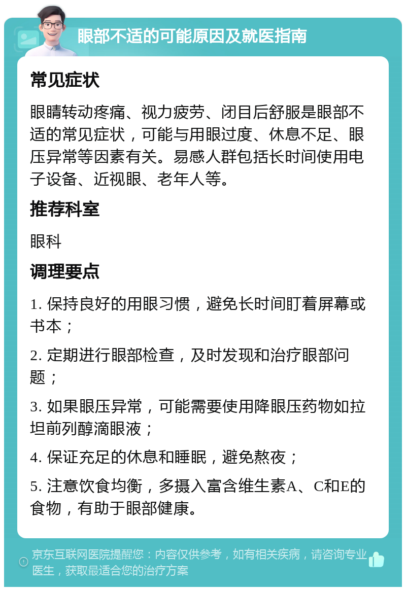 眼部不适的可能原因及就医指南 常见症状 眼睛转动疼痛、视力疲劳、闭目后舒服是眼部不适的常见症状，可能与用眼过度、休息不足、眼压异常等因素有关。易感人群包括长时间使用电子设备、近视眼、老年人等。 推荐科室 眼科 调理要点 1. 保持良好的用眼习惯，避免长时间盯着屏幕或书本； 2. 定期进行眼部检查，及时发现和治疗眼部问题； 3. 如果眼压异常，可能需要使用降眼压药物如拉坦前列醇滴眼液； 4. 保证充足的休息和睡眠，避免熬夜； 5. 注意饮食均衡，多摄入富含维生素A、C和E的食物，有助于眼部健康。