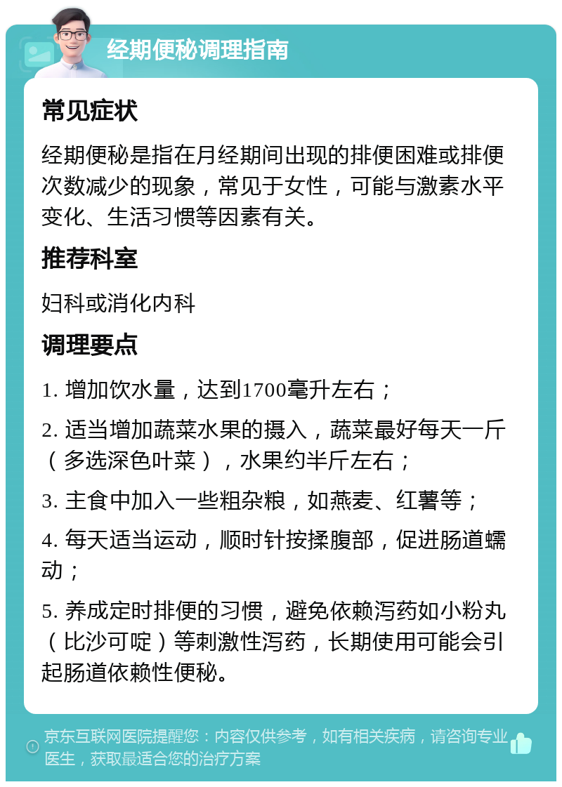 经期便秘调理指南 常见症状 经期便秘是指在月经期间出现的排便困难或排便次数减少的现象，常见于女性，可能与激素水平变化、生活习惯等因素有关。 推荐科室 妇科或消化内科 调理要点 1. 增加饮水量，达到1700毫升左右； 2. 适当增加蔬菜水果的摄入，蔬菜最好每天一斤（多选深色叶菜），水果约半斤左右； 3. 主食中加入一些粗杂粮，如燕麦、红薯等； 4. 每天适当运动，顺时针按揉腹部，促进肠道蠕动； 5. 养成定时排便的习惯，避免依赖泻药如小粉丸（比沙可啶）等刺激性泻药，长期使用可能会引起肠道依赖性便秘。