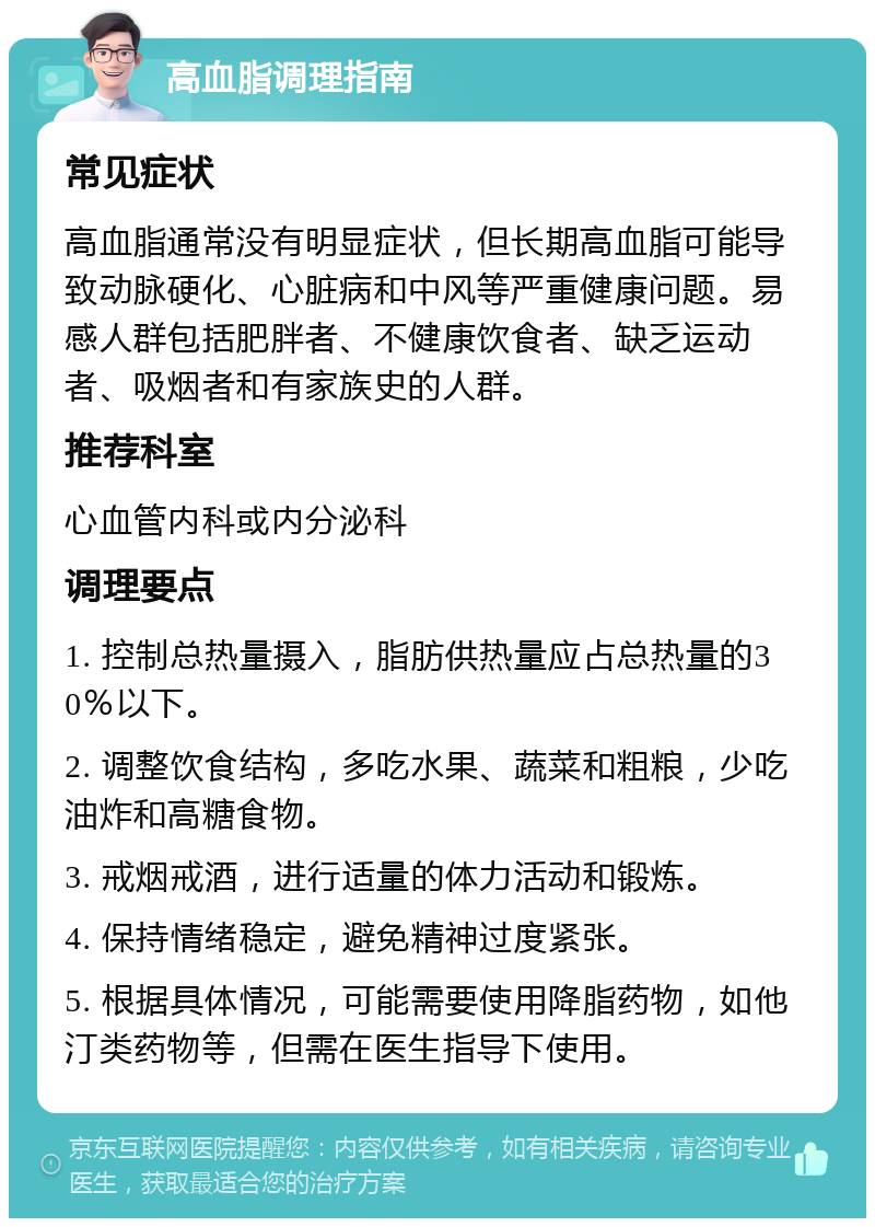 高血脂调理指南 常见症状 高血脂通常没有明显症状，但长期高血脂可能导致动脉硬化、心脏病和中风等严重健康问题。易感人群包括肥胖者、不健康饮食者、缺乏运动者、吸烟者和有家族史的人群。 推荐科室 心血管内科或内分泌科 调理要点 1. 控制总热量摄入，脂肪供热量应占总热量的30％以下。 2. 调整饮食结构，多吃水果、蔬菜和粗粮，少吃油炸和高糖食物。 3. 戒烟戒酒，进行适量的体力活动和锻炼。 4. 保持情绪稳定，避免精神过度紧张。 5. 根据具体情况，可能需要使用降脂药物，如他汀类药物等，但需在医生指导下使用。