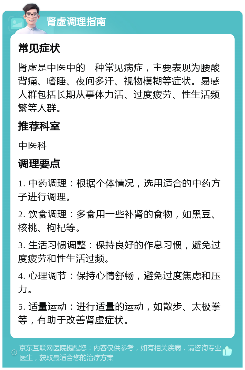 肾虚调理指南 常见症状 肾虚是中医中的一种常见病症，主要表现为腰酸背痛、嗜睡、夜间多汗、视物模糊等症状。易感人群包括长期从事体力活、过度疲劳、性生活频繁等人群。 推荐科室 中医科 调理要点 1. 中药调理：根据个体情况，选用适合的中药方子进行调理。 2. 饮食调理：多食用一些补肾的食物，如黑豆、核桃、枸杞等。 3. 生活习惯调整：保持良好的作息习惯，避免过度疲劳和性生活过频。 4. 心理调节：保持心情舒畅，避免过度焦虑和压力。 5. 适量运动：进行适量的运动，如散步、太极拳等，有助于改善肾虚症状。