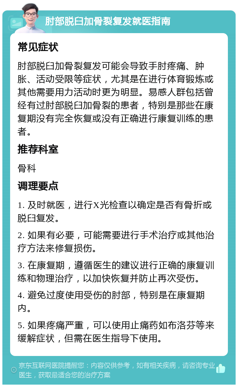 肘部脱臼加骨裂复发就医指南 常见症状 肘部脱臼加骨裂复发可能会导致手肘疼痛、肿胀、活动受限等症状，尤其是在进行体育锻炼或其他需要用力活动时更为明显。易感人群包括曾经有过肘部脱臼加骨裂的患者，特别是那些在康复期没有完全恢复或没有正确进行康复训练的患者。 推荐科室 骨科 调理要点 1. 及时就医，进行X光检查以确定是否有骨折或脱臼复发。 2. 如果有必要，可能需要进行手术治疗或其他治疗方法来修复损伤。 3. 在康复期，遵循医生的建议进行正确的康复训练和物理治疗，以加快恢复并防止再次受伤。 4. 避免过度使用受伤的肘部，特别是在康复期内。 5. 如果疼痛严重，可以使用止痛药如布洛芬等来缓解症状，但需在医生指导下使用。