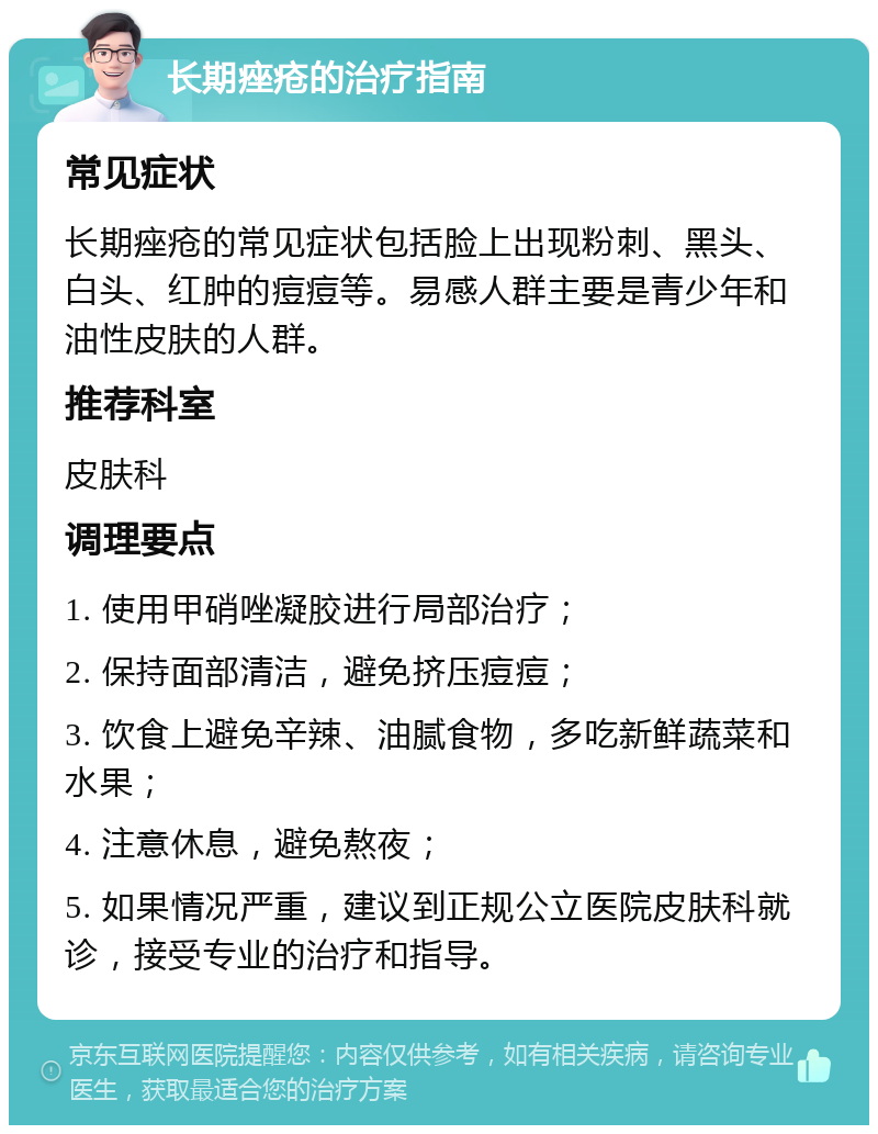 长期痤疮的治疗指南 常见症状 长期痤疮的常见症状包括脸上出现粉刺、黑头、白头、红肿的痘痘等。易感人群主要是青少年和油性皮肤的人群。 推荐科室 皮肤科 调理要点 1. 使用甲硝唑凝胶进行局部治疗； 2. 保持面部清洁，避免挤压痘痘； 3. 饮食上避免辛辣、油腻食物，多吃新鲜蔬菜和水果； 4. 注意休息，避免熬夜； 5. 如果情况严重，建议到正规公立医院皮肤科就诊，接受专业的治疗和指导。