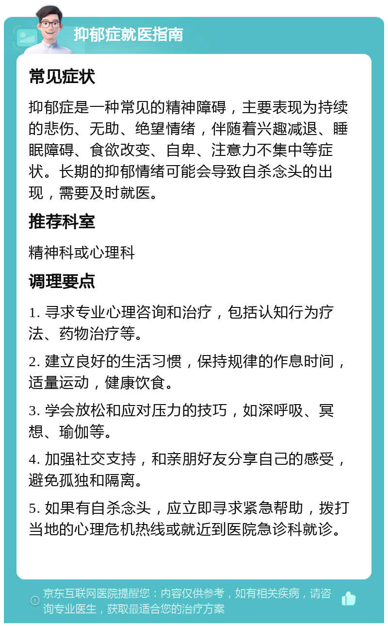 抑郁症就医指南 常见症状 抑郁症是一种常见的精神障碍，主要表现为持续的悲伤、无助、绝望情绪，伴随着兴趣减退、睡眠障碍、食欲改变、自卑、注意力不集中等症状。长期的抑郁情绪可能会导致自杀念头的出现，需要及时就医。 推荐科室 精神科或心理科 调理要点 1. 寻求专业心理咨询和治疗，包括认知行为疗法、药物治疗等。 2. 建立良好的生活习惯，保持规律的作息时间，适量运动，健康饮食。 3. 学会放松和应对压力的技巧，如深呼吸、冥想、瑜伽等。 4. 加强社交支持，和亲朋好友分享自己的感受，避免孤独和隔离。 5. 如果有自杀念头，应立即寻求紧急帮助，拨打当地的心理危机热线或就近到医院急诊科就诊。