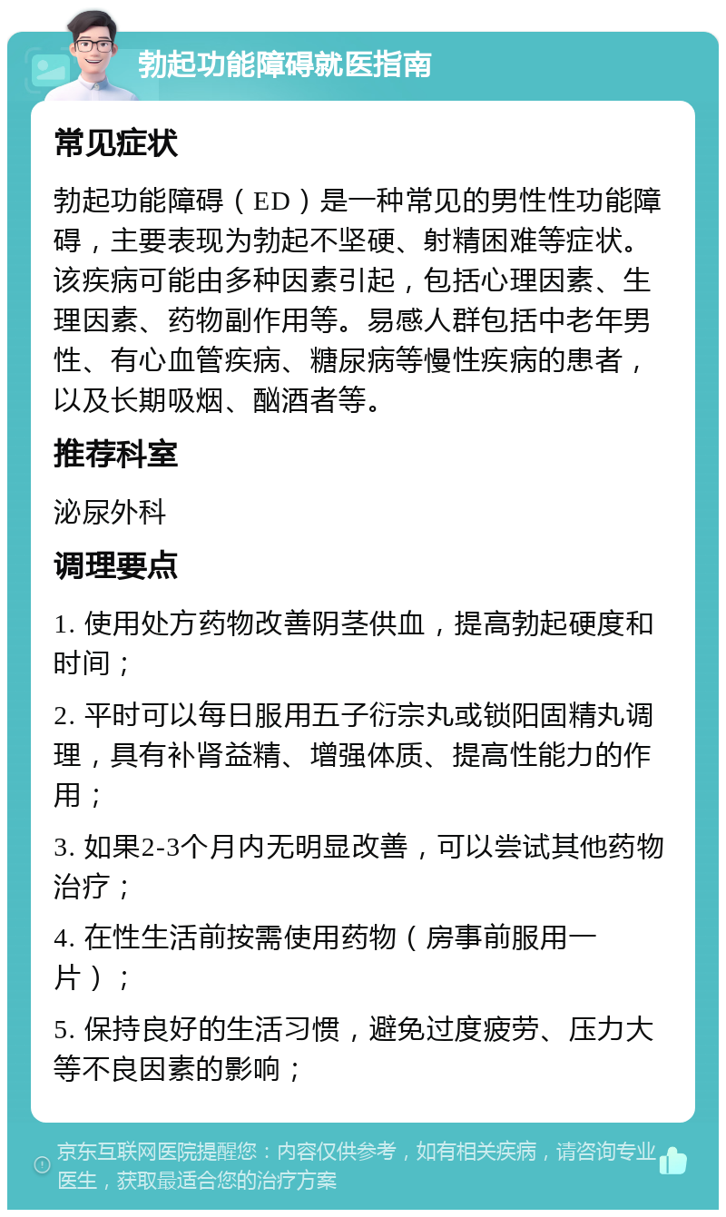 勃起功能障碍就医指南 常见症状 勃起功能障碍（ED）是一种常见的男性性功能障碍，主要表现为勃起不坚硬、射精困难等症状。该疾病可能由多种因素引起，包括心理因素、生理因素、药物副作用等。易感人群包括中老年男性、有心血管疾病、糖尿病等慢性疾病的患者，以及长期吸烟、酗酒者等。 推荐科室 泌尿外科 调理要点 1. 使用处方药物改善阴茎供血，提高勃起硬度和时间； 2. 平时可以每日服用五子衍宗丸或锁阳固精丸调理，具有补肾益精、增强体质、提高性能力的作用； 3. 如果2-3个月内无明显改善，可以尝试其他药物治疗； 4. 在性生活前按需使用药物（房事前服用一片）； 5. 保持良好的生活习惯，避免过度疲劳、压力大等不良因素的影响；