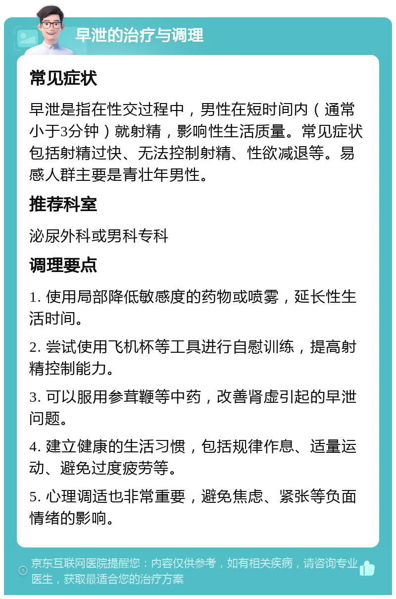 早泄的治疗与调理 常见症状 早泄是指在性交过程中，男性在短时间内（通常小于3分钟）就射精，影响性生活质量。常见症状包括射精过快、无法控制射精、性欲减退等。易感人群主要是青壮年男性。 推荐科室 泌尿外科或男科专科 调理要点 1. 使用局部降低敏感度的药物或喷雾，延长性生活时间。 2. 尝试使用飞机杯等工具进行自慰训练，提高射精控制能力。 3. 可以服用参茸鞭等中药，改善肾虚引起的早泄问题。 4. 建立健康的生活习惯，包括规律作息、适量运动、避免过度疲劳等。 5. 心理调适也非常重要，避免焦虑、紧张等负面情绪的影响。