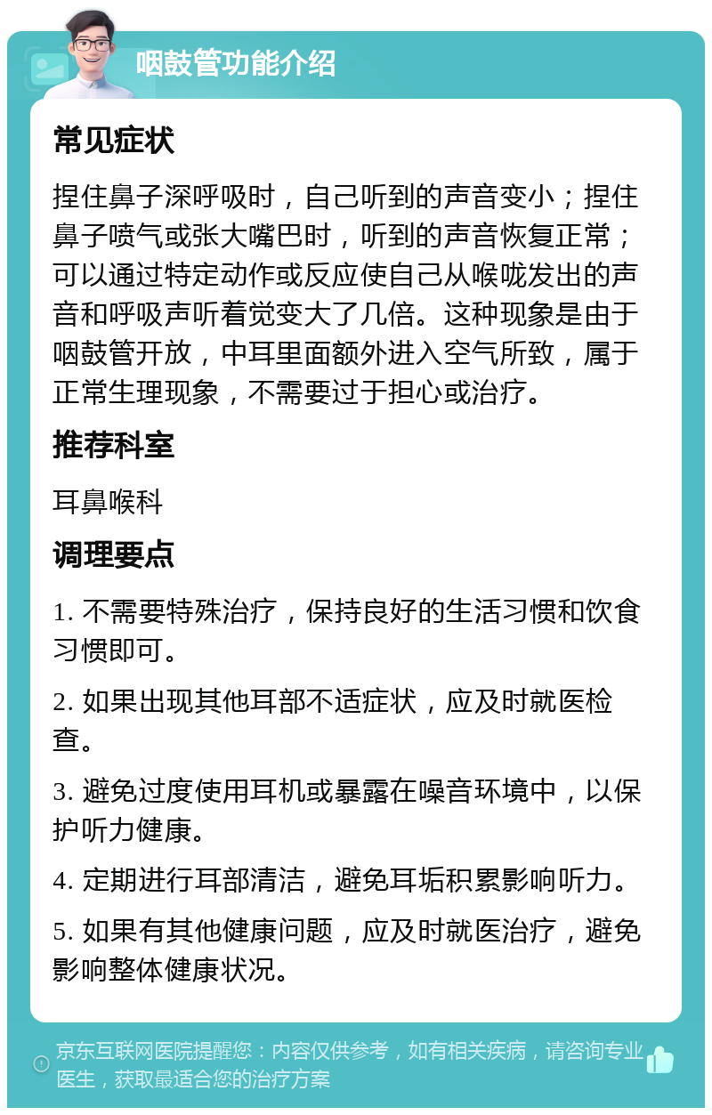 咽鼓管功能介绍 常见症状 捏住鼻子深呼吸时，自己听到的声音变小；捏住鼻子喷气或张大嘴巴时，听到的声音恢复正常；可以通过特定动作或反应使自己从喉咙发出的声音和呼吸声听着觉变大了几倍。这种现象是由于咽鼓管开放，中耳里面额外进入空气所致，属于正常生理现象，不需要过于担心或治疗。 推荐科室 耳鼻喉科 调理要点 1. 不需要特殊治疗，保持良好的生活习惯和饮食习惯即可。 2. 如果出现其他耳部不适症状，应及时就医检查。 3. 避免过度使用耳机或暴露在噪音环境中，以保护听力健康。 4. 定期进行耳部清洁，避免耳垢积累影响听力。 5. 如果有其他健康问题，应及时就医治疗，避免影响整体健康状况。