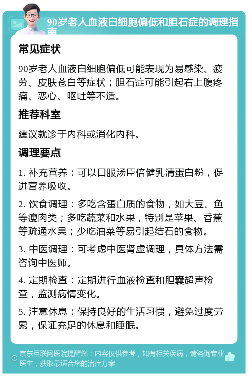 90岁老人血液白细胞偏低和胆石症的调理指南 常见症状 90岁老人血液白细胞偏低可能表现为易感染、疲劳、皮肤苍白等症状；胆石症可能引起右上腹疼痛、恶心、呕吐等不适。 推荐科室 建议就诊于内科或消化内科。 调理要点 1. 补充营养：可以口服汤臣倍健乳清蛋白粉，促进营养吸收。 2. 饮食调理：多吃含蛋白质的食物，如大豆、鱼等瘦肉类；多吃蔬菜和水果，特别是苹果、香蕉等疏通水果；少吃油菜等易引起结石的食物。 3. 中医调理：可考虑中医肾虚调理，具体方法需咨询中医师。 4. 定期检查：定期进行血液检查和胆囊超声检查，监测病情变化。 5. 注意休息：保持良好的生活习惯，避免过度劳累，保证充足的休息和睡眠。