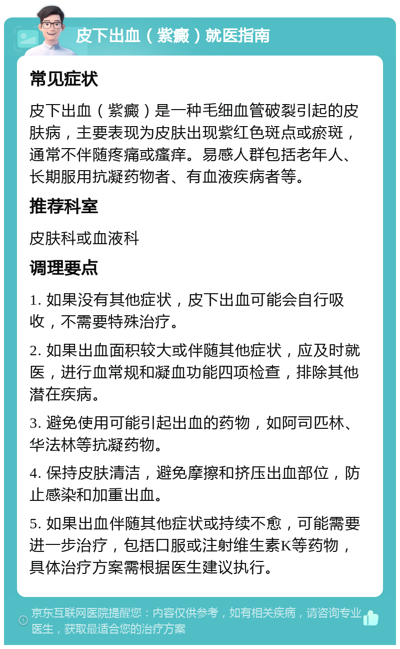 皮下出血（紫癜）就医指南 常见症状 皮下出血（紫癜）是一种毛细血管破裂引起的皮肤病，主要表现为皮肤出现紫红色斑点或瘀斑，通常不伴随疼痛或瘙痒。易感人群包括老年人、长期服用抗凝药物者、有血液疾病者等。 推荐科室 皮肤科或血液科 调理要点 1. 如果没有其他症状，皮下出血可能会自行吸收，不需要特殊治疗。 2. 如果出血面积较大或伴随其他症状，应及时就医，进行血常规和凝血功能四项检查，排除其他潜在疾病。 3. 避免使用可能引起出血的药物，如阿司匹林、华法林等抗凝药物。 4. 保持皮肤清洁，避免摩擦和挤压出血部位，防止感染和加重出血。 5. 如果出血伴随其他症状或持续不愈，可能需要进一步治疗，包括口服或注射维生素K等药物，具体治疗方案需根据医生建议执行。