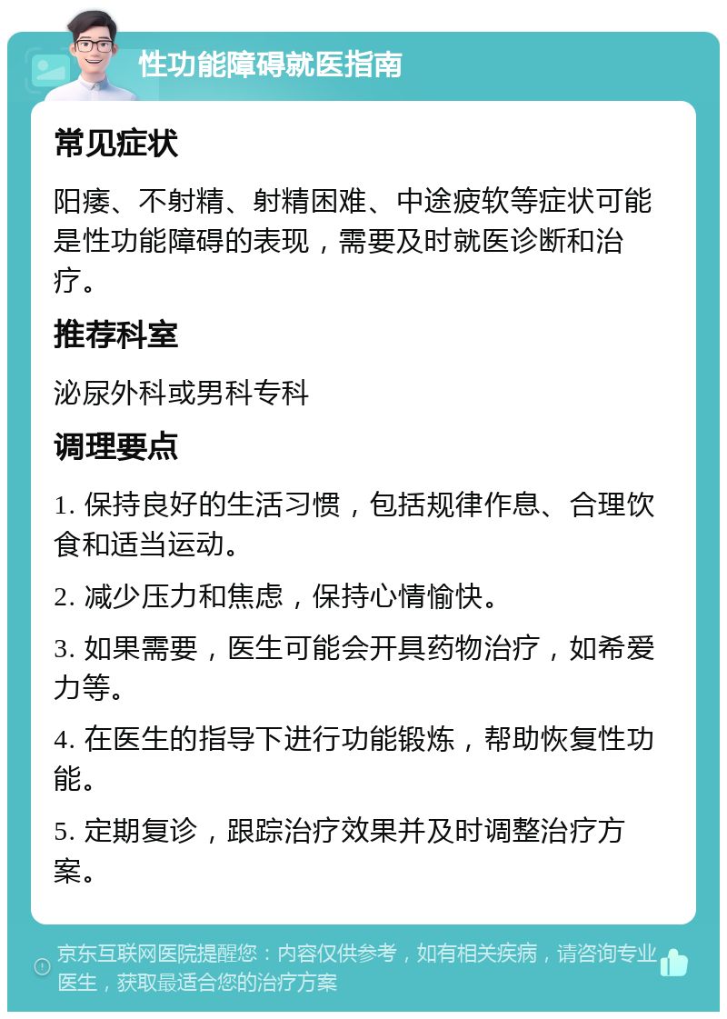 性功能障碍就医指南 常见症状 阳痿、不射精、射精困难、中途疲软等症状可能是性功能障碍的表现，需要及时就医诊断和治疗。 推荐科室 泌尿外科或男科专科 调理要点 1. 保持良好的生活习惯，包括规律作息、合理饮食和适当运动。 2. 减少压力和焦虑，保持心情愉快。 3. 如果需要，医生可能会开具药物治疗，如希爱力等。 4. 在医生的指导下进行功能锻炼，帮助恢复性功能。 5. 定期复诊，跟踪治疗效果并及时调整治疗方案。