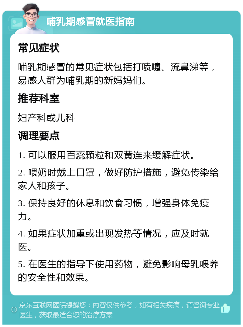 哺乳期感冒就医指南 常见症状 哺乳期感冒的常见症状包括打喷嚏、流鼻涕等，易感人群为哺乳期的新妈妈们。 推荐科室 妇产科或儿科 调理要点 1. 可以服用百蕊颗粒和双黄连来缓解症状。 2. 喂奶时戴上口罩，做好防护措施，避免传染给家人和孩子。 3. 保持良好的休息和饮食习惯，增强身体免疫力。 4. 如果症状加重或出现发热等情况，应及时就医。 5. 在医生的指导下使用药物，避免影响母乳喂养的安全性和效果。