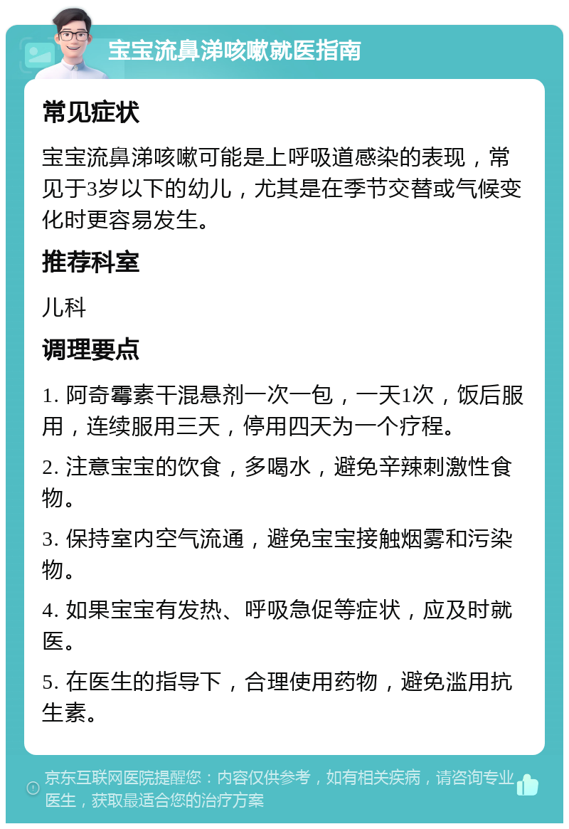 宝宝流鼻涕咳嗽就医指南 常见症状 宝宝流鼻涕咳嗽可能是上呼吸道感染的表现，常见于3岁以下的幼儿，尤其是在季节交替或气候变化时更容易发生。 推荐科室 儿科 调理要点 1. 阿奇霉素干混悬剂一次一包，一天1次，饭后服用，连续服用三天，停用四天为一个疗程。 2. 注意宝宝的饮食，多喝水，避免辛辣刺激性食物。 3. 保持室内空气流通，避免宝宝接触烟雾和污染物。 4. 如果宝宝有发热、呼吸急促等症状，应及时就医。 5. 在医生的指导下，合理使用药物，避免滥用抗生素。