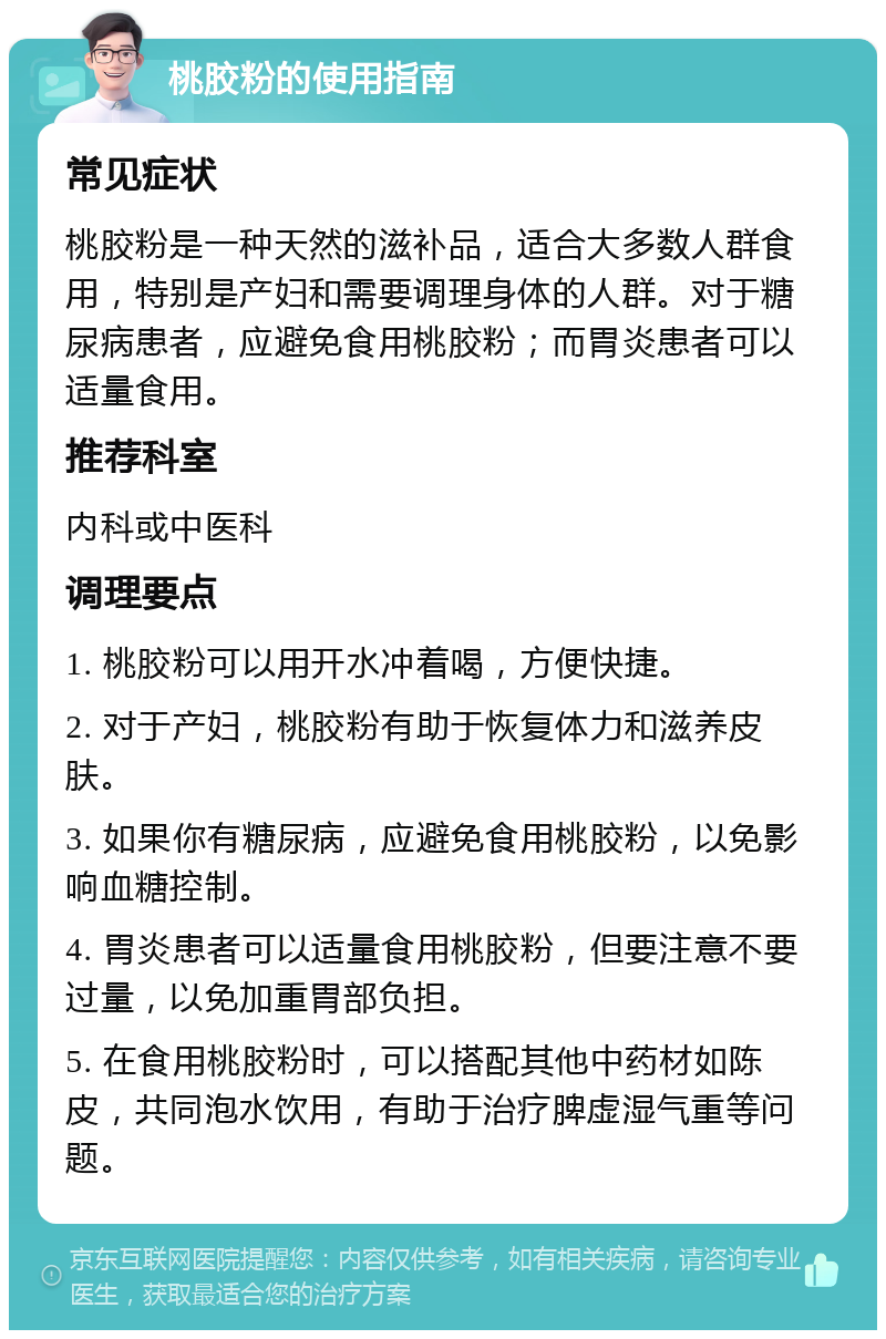 桃胶粉的使用指南 常见症状 桃胶粉是一种天然的滋补品，适合大多数人群食用，特别是产妇和需要调理身体的人群。对于糖尿病患者，应避免食用桃胶粉；而胃炎患者可以适量食用。 推荐科室 内科或中医科 调理要点 1. 桃胶粉可以用开水冲着喝，方便快捷。 2. 对于产妇，桃胶粉有助于恢复体力和滋养皮肤。 3. 如果你有糖尿病，应避免食用桃胶粉，以免影响血糖控制。 4. 胃炎患者可以适量食用桃胶粉，但要注意不要过量，以免加重胃部负担。 5. 在食用桃胶粉时，可以搭配其他中药材如陈皮，共同泡水饮用，有助于治疗脾虚湿气重等问题。