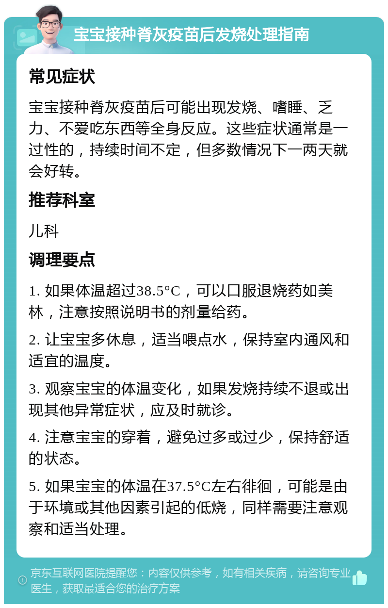 宝宝接种脊灰疫苗后发烧处理指南 常见症状 宝宝接种脊灰疫苗后可能出现发烧、嗜睡、乏力、不爱吃东西等全身反应。这些症状通常是一过性的，持续时间不定，但多数情况下一两天就会好转。 推荐科室 儿科 调理要点 1. 如果体温超过38.5°C，可以口服退烧药如美林，注意按照说明书的剂量给药。 2. 让宝宝多休息，适当喂点水，保持室内通风和适宜的温度。 3. 观察宝宝的体温变化，如果发烧持续不退或出现其他异常症状，应及时就诊。 4. 注意宝宝的穿着，避免过多或过少，保持舒适的状态。 5. 如果宝宝的体温在37.5°C左右徘徊，可能是由于环境或其他因素引起的低烧，同样需要注意观察和适当处理。