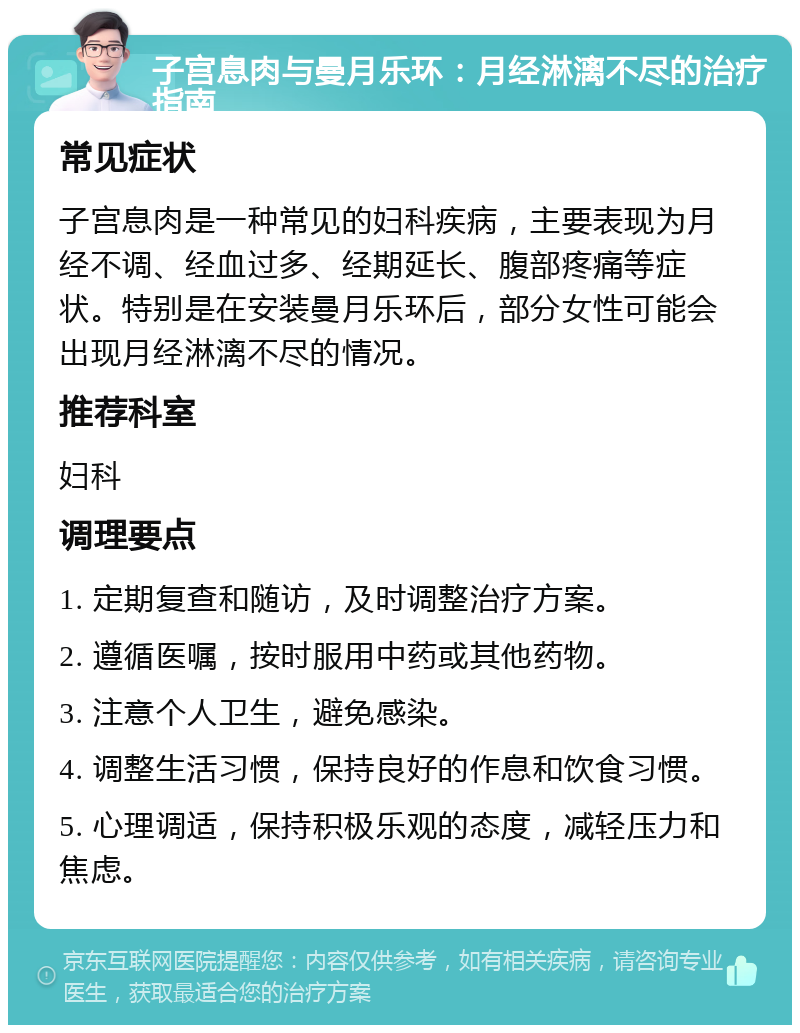 子宫息肉与曼月乐环：月经淋漓不尽的治疗指南 常见症状 子宫息肉是一种常见的妇科疾病，主要表现为月经不调、经血过多、经期延长、腹部疼痛等症状。特别是在安装曼月乐环后，部分女性可能会出现月经淋漓不尽的情况。 推荐科室 妇科 调理要点 1. 定期复查和随访，及时调整治疗方案。 2. 遵循医嘱，按时服用中药或其他药物。 3. 注意个人卫生，避免感染。 4. 调整生活习惯，保持良好的作息和饮食习惯。 5. 心理调适，保持积极乐观的态度，减轻压力和焦虑。