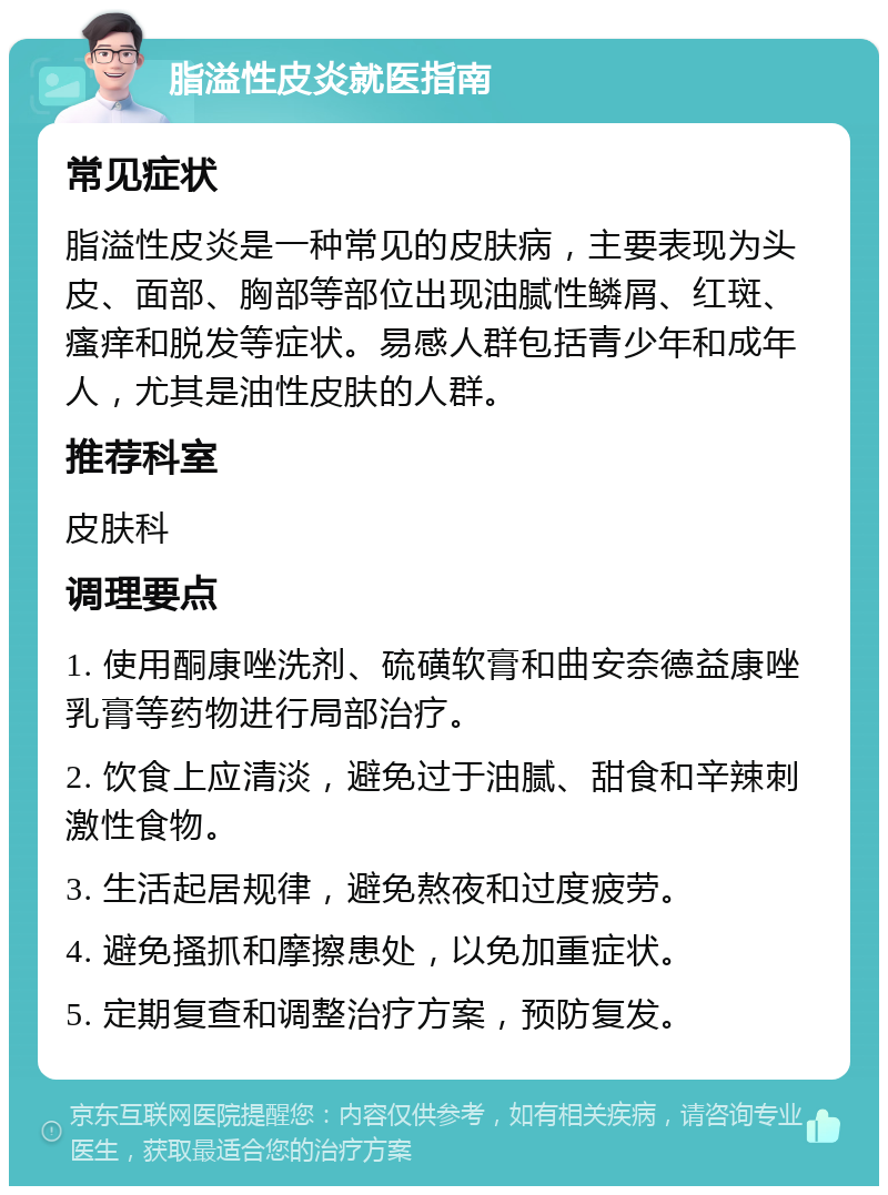 脂溢性皮炎就医指南 常见症状 脂溢性皮炎是一种常见的皮肤病，主要表现为头皮、面部、胸部等部位出现油腻性鳞屑、红斑、瘙痒和脱发等症状。易感人群包括青少年和成年人，尤其是油性皮肤的人群。 推荐科室 皮肤科 调理要点 1. 使用酮康唑洗剂、硫磺软膏和曲安奈德益康唑乳膏等药物进行局部治疗。 2. 饮食上应清淡，避免过于油腻、甜食和辛辣刺激性食物。 3. 生活起居规律，避免熬夜和过度疲劳。 4. 避免搔抓和摩擦患处，以免加重症状。 5. 定期复查和调整治疗方案，预防复发。