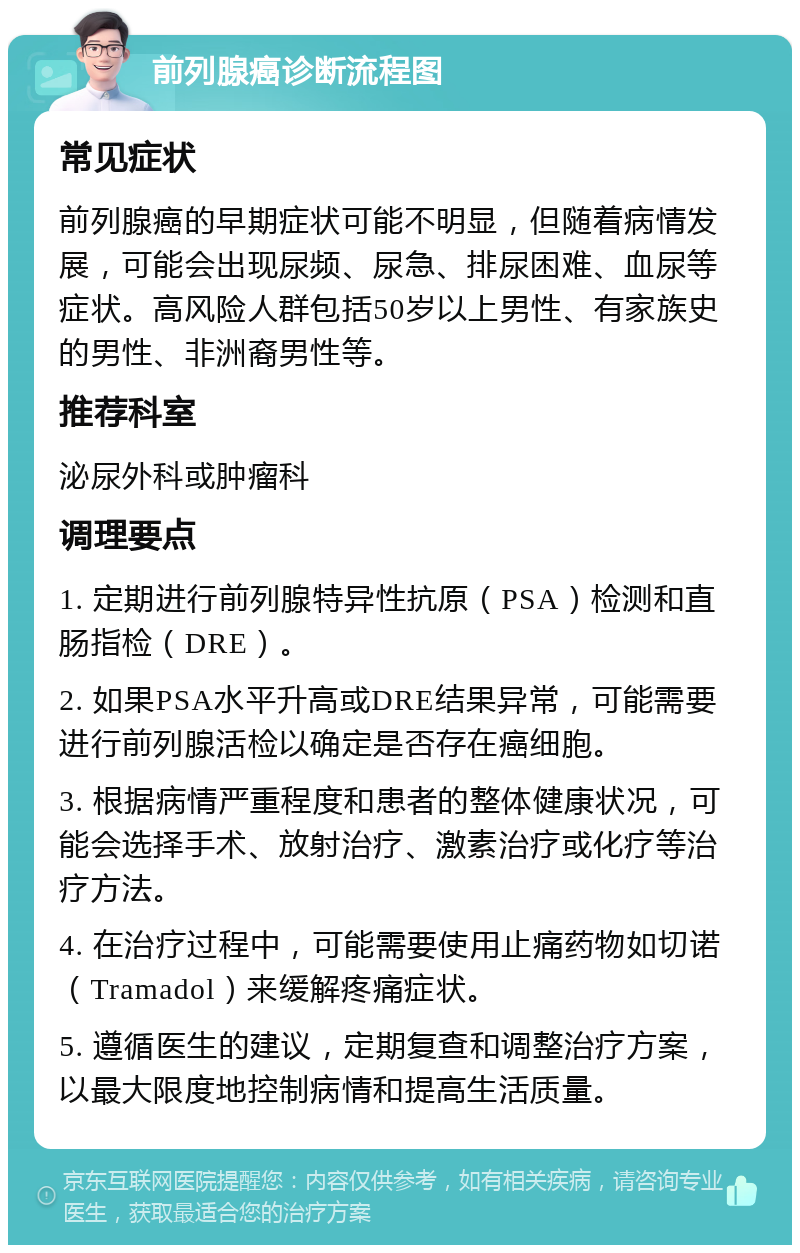 前列腺癌诊断流程图 常见症状 前列腺癌的早期症状可能不明显，但随着病情发展，可能会出现尿频、尿急、排尿困难、血尿等症状。高风险人群包括50岁以上男性、有家族史的男性、非洲裔男性等。 推荐科室 泌尿外科或肿瘤科 调理要点 1. 定期进行前列腺特异性抗原（PSA）检测和直肠指检（DRE）。 2. 如果PSA水平升高或DRE结果异常，可能需要进行前列腺活检以确定是否存在癌细胞。 3. 根据病情严重程度和患者的整体健康状况，可能会选择手术、放射治疗、激素治疗或化疗等治疗方法。 4. 在治疗过程中，可能需要使用止痛药物如切诺（Tramadol）来缓解疼痛症状。 5. 遵循医生的建议，定期复查和调整治疗方案，以最大限度地控制病情和提高生活质量。