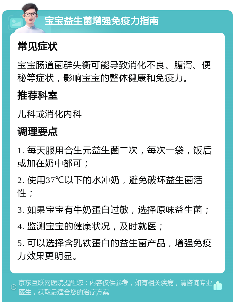 宝宝益生菌增强免疫力指南 常见症状 宝宝肠道菌群失衡可能导致消化不良、腹泻、便秘等症状，影响宝宝的整体健康和免疫力。 推荐科室 儿科或消化内科 调理要点 1. 每天服用合生元益生菌二次，每次一袋，饭后或加在奶中都可； 2. 使用37℃以下的水冲奶，避免破坏益生菌活性； 3. 如果宝宝有牛奶蛋白过敏，选择原味益生菌； 4. 监测宝宝的健康状况，及时就医； 5. 可以选择含乳铁蛋白的益生菌产品，增强免疫力效果更明显。