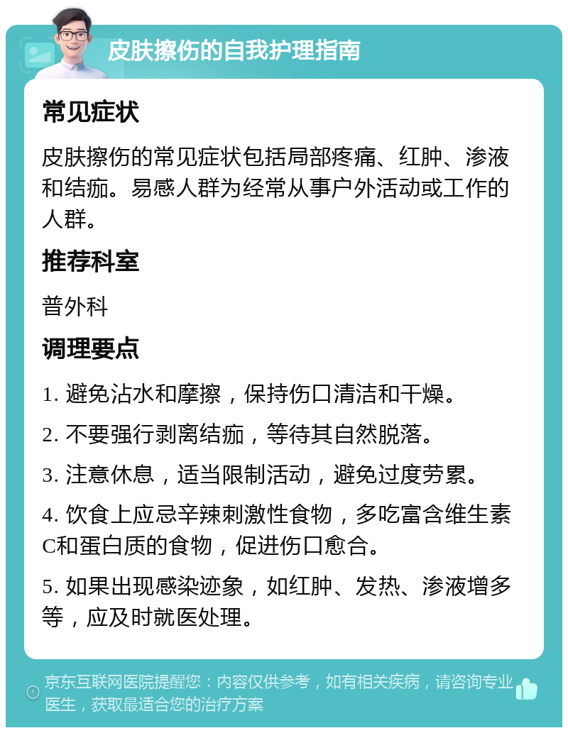 皮肤擦伤的自我护理指南 常见症状 皮肤擦伤的常见症状包括局部疼痛、红肿、渗液和结痂。易感人群为经常从事户外活动或工作的人群。 推荐科室 普外科 调理要点 1. 避免沾水和摩擦，保持伤口清洁和干燥。 2. 不要强行剥离结痂，等待其自然脱落。 3. 注意休息，适当限制活动，避免过度劳累。 4. 饮食上应忌辛辣刺激性食物，多吃富含维生素C和蛋白质的食物，促进伤口愈合。 5. 如果出现感染迹象，如红肿、发热、渗液增多等，应及时就医处理。