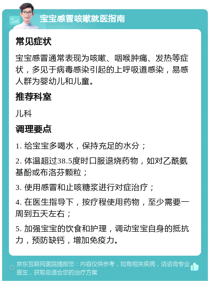 宝宝感冒咳嗽就医指南 常见症状 宝宝感冒通常表现为咳嗽、咽喉肿痛、发热等症状，多见于病毒感染引起的上呼吸道感染，易感人群为婴幼儿和儿童。 推荐科室 儿科 调理要点 1. 给宝宝多喝水，保持充足的水分； 2. 体温超过38.5度时口服退烧药物，如对乙酰氨基酚或布洛芬颗粒； 3. 使用感冒和止咳糖浆进行对症治疗； 4. 在医生指导下，按疗程使用药物，至少需要一周到五天左右； 5. 加强宝宝的饮食和护理，调动宝宝自身的抵抗力，预防缺钙，增加免疫力。