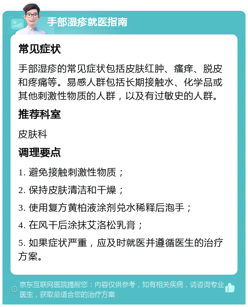 手部湿疹就医指南 常见症状 手部湿疹的常见症状包括皮肤红肿、瘙痒、脱皮和疼痛等。易感人群包括长期接触水、化学品或其他刺激性物质的人群，以及有过敏史的人群。 推荐科室 皮肤科 调理要点 1. 避免接触刺激性物质； 2. 保持皮肤清洁和干燥； 3. 使用复方黄柏液涂剂兑水稀释后泡手； 4. 在风干后涂抹艾洛松乳膏； 5. 如果症状严重，应及时就医并遵循医生的治疗方案。