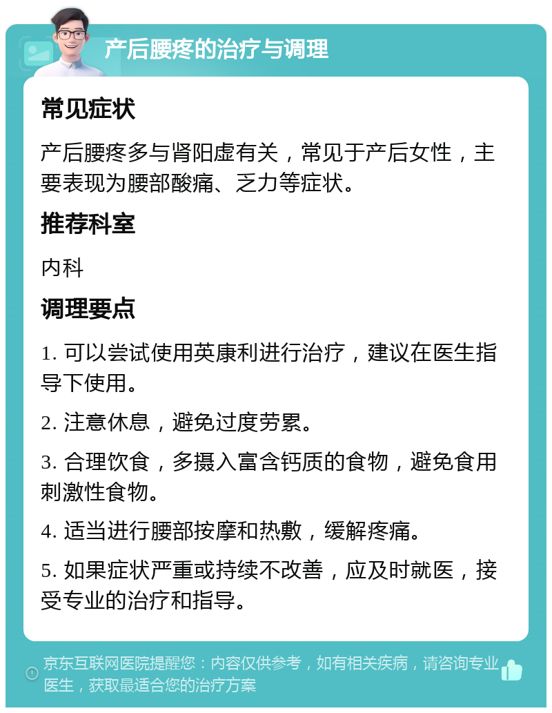 产后腰疼的治疗与调理 常见症状 产后腰疼多与肾阳虚有关，常见于产后女性，主要表现为腰部酸痛、乏力等症状。 推荐科室 内科 调理要点 1. 可以尝试使用英康利进行治疗，建议在医生指导下使用。 2. 注意休息，避免过度劳累。 3. 合理饮食，多摄入富含钙质的食物，避免食用刺激性食物。 4. 适当进行腰部按摩和热敷，缓解疼痛。 5. 如果症状严重或持续不改善，应及时就医，接受专业的治疗和指导。