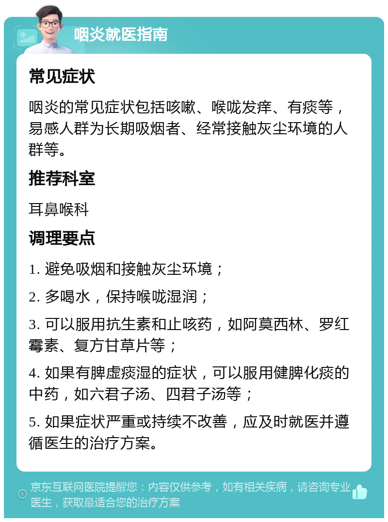 咽炎就医指南 常见症状 咽炎的常见症状包括咳嗽、喉咙发痒、有痰等，易感人群为长期吸烟者、经常接触灰尘环境的人群等。 推荐科室 耳鼻喉科 调理要点 1. 避免吸烟和接触灰尘环境； 2. 多喝水，保持喉咙湿润； 3. 可以服用抗生素和止咳药，如阿莫西林、罗红霉素、复方甘草片等； 4. 如果有脾虚痰湿的症状，可以服用健脾化痰的中药，如六君子汤、四君子汤等； 5. 如果症状严重或持续不改善，应及时就医并遵循医生的治疗方案。