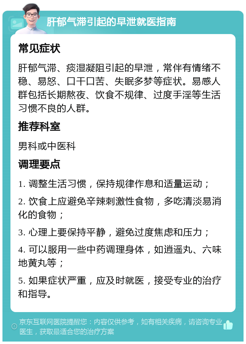 肝郁气滞引起的早泄就医指南 常见症状 肝郁气滞、痰湿凝阻引起的早泄，常伴有情绪不稳、易怒、口干口苦、失眠多梦等症状。易感人群包括长期熬夜、饮食不规律、过度手淫等生活习惯不良的人群。 推荐科室 男科或中医科 调理要点 1. 调整生活习惯，保持规律作息和适量运动； 2. 饮食上应避免辛辣刺激性食物，多吃清淡易消化的食物； 3. 心理上要保持平静，避免过度焦虑和压力； 4. 可以服用一些中药调理身体，如逍遥丸、六味地黄丸等； 5. 如果症状严重，应及时就医，接受专业的治疗和指导。