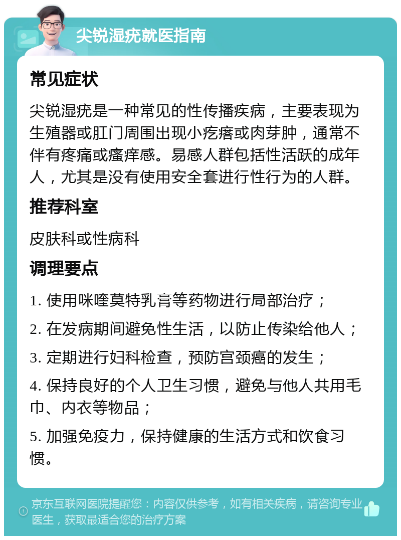 尖锐湿疣就医指南 常见症状 尖锐湿疣是一种常见的性传播疾病，主要表现为生殖器或肛门周围出现小疙瘩或肉芽肿，通常不伴有疼痛或瘙痒感。易感人群包括性活跃的成年人，尤其是没有使用安全套进行性行为的人群。 推荐科室 皮肤科或性病科 调理要点 1. 使用咪喹莫特乳膏等药物进行局部治疗； 2. 在发病期间避免性生活，以防止传染给他人； 3. 定期进行妇科检查，预防宫颈癌的发生； 4. 保持良好的个人卫生习惯，避免与他人共用毛巾、内衣等物品； 5. 加强免疫力，保持健康的生活方式和饮食习惯。