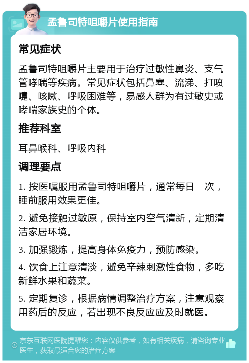 孟鲁司特咀嚼片使用指南 常见症状 孟鲁司特咀嚼片主要用于治疗过敏性鼻炎、支气管哮喘等疾病。常见症状包括鼻塞、流涕、打喷嚏、咳嗽、呼吸困难等，易感人群为有过敏史或哮喘家族史的个体。 推荐科室 耳鼻喉科、呼吸内科 调理要点 1. 按医嘱服用孟鲁司特咀嚼片，通常每日一次，睡前服用效果更佳。 2. 避免接触过敏原，保持室内空气清新，定期清洁家居环境。 3. 加强锻炼，提高身体免疫力，预防感染。 4. 饮食上注意清淡，避免辛辣刺激性食物，多吃新鲜水果和蔬菜。 5. 定期复诊，根据病情调整治疗方案，注意观察用药后的反应，若出现不良反应应及时就医。