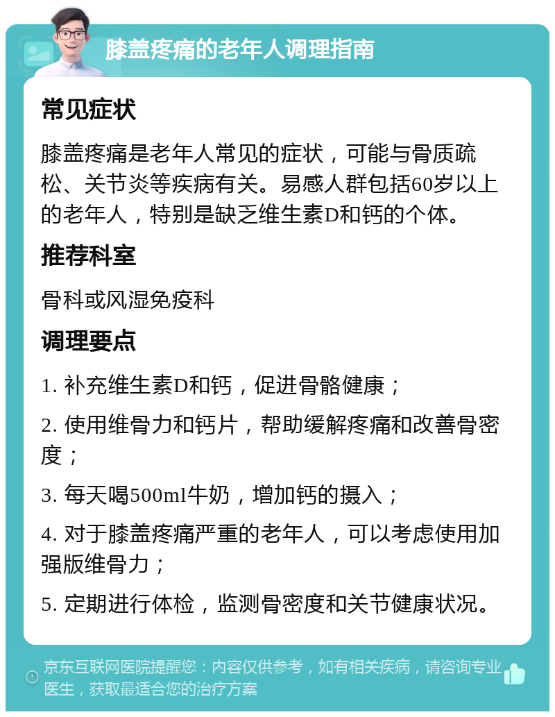 膝盖疼痛的老年人调理指南 常见症状 膝盖疼痛是老年人常见的症状，可能与骨质疏松、关节炎等疾病有关。易感人群包括60岁以上的老年人，特别是缺乏维生素D和钙的个体。 推荐科室 骨科或风湿免疫科 调理要点 1. 补充维生素D和钙，促进骨骼健康； 2. 使用维骨力和钙片，帮助缓解疼痛和改善骨密度； 3. 每天喝500ml牛奶，增加钙的摄入； 4. 对于膝盖疼痛严重的老年人，可以考虑使用加强版维骨力； 5. 定期进行体检，监测骨密度和关节健康状况。