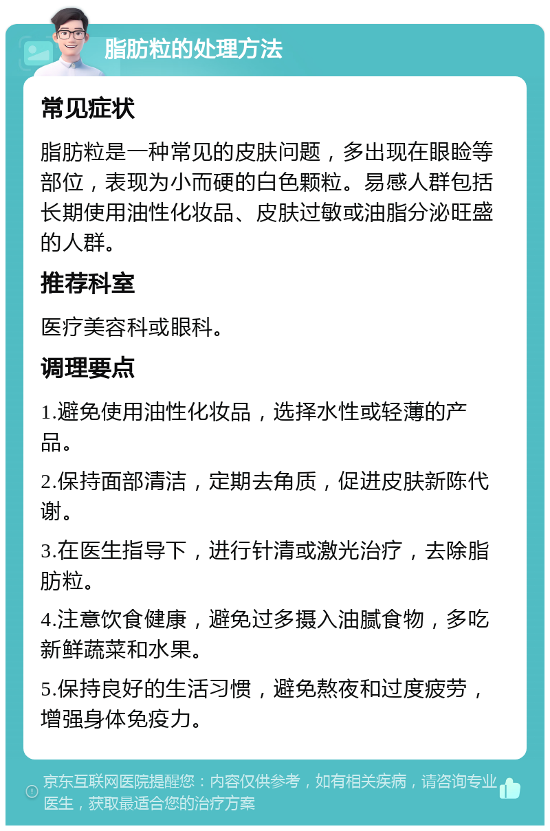 脂肪粒的处理方法 常见症状 脂肪粒是一种常见的皮肤问题，多出现在眼睑等部位，表现为小而硬的白色颗粒。易感人群包括长期使用油性化妆品、皮肤过敏或油脂分泌旺盛的人群。 推荐科室 医疗美容科或眼科。 调理要点 1.避免使用油性化妆品，选择水性或轻薄的产品。 2.保持面部清洁，定期去角质，促进皮肤新陈代谢。 3.在医生指导下，进行针清或激光治疗，去除脂肪粒。 4.注意饮食健康，避免过多摄入油腻食物，多吃新鲜蔬菜和水果。 5.保持良好的生活习惯，避免熬夜和过度疲劳，增强身体免疫力。