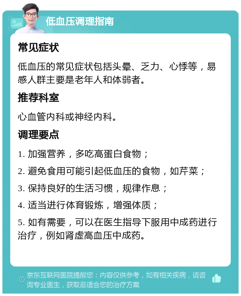 低血压调理指南 常见症状 低血压的常见症状包括头晕、乏力、心悸等，易感人群主要是老年人和体弱者。 推荐科室 心血管内科或神经内科。 调理要点 1. 加强营养，多吃高蛋白食物； 2. 避免食用可能引起低血压的食物，如芹菜； 3. 保持良好的生活习惯，规律作息； 4. 适当进行体育锻炼，增强体质； 5. 如有需要，可以在医生指导下服用中成药进行治疗，例如肾虚高血压中成药。