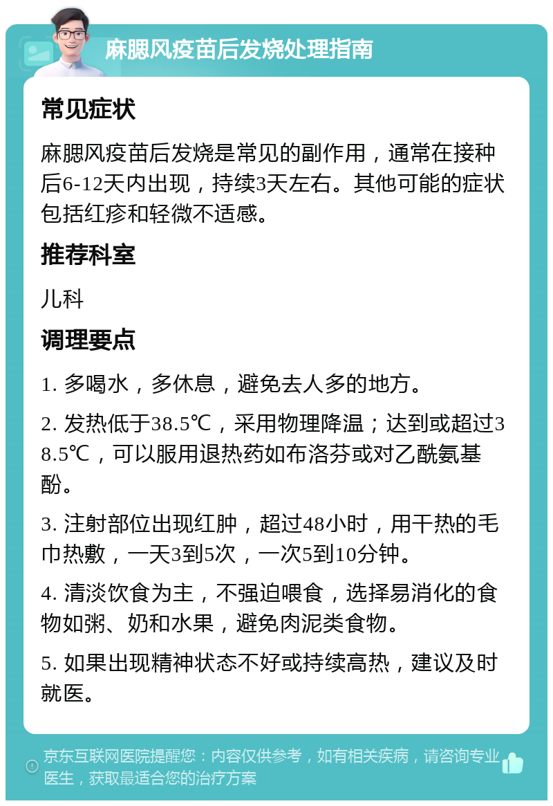 麻腮风疫苗后发烧处理指南 常见症状 麻腮风疫苗后发烧是常见的副作用，通常在接种后6-12天内出现，持续3天左右。其他可能的症状包括红疹和轻微不适感。 推荐科室 儿科 调理要点 1. 多喝水，多休息，避免去人多的地方。 2. 发热低于38.5℃，采用物理降温；达到或超过38.5℃，可以服用退热药如布洛芬或对乙酰氨基酚。 3. 注射部位出现红肿，超过48小时，用干热的毛巾热敷，一天3到5次，一次5到10分钟。 4. 清淡饮食为主，不强迫喂食，选择易消化的食物如粥、奶和水果，避免肉泥类食物。 5. 如果出现精神状态不好或持续高热，建议及时就医。