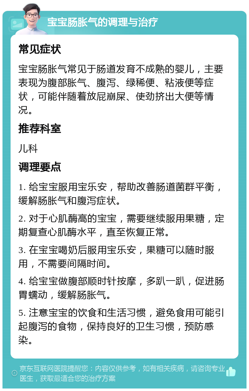 宝宝肠胀气的调理与治疗 常见症状 宝宝肠胀气常见于肠道发育不成熟的婴儿，主要表现为腹部胀气、腹泻、绿稀便、粘液便等症状，可能伴随着放屁崩屎、使劲挤出大便等情况。 推荐科室 儿科 调理要点 1. 给宝宝服用宝乐安，帮助改善肠道菌群平衡，缓解肠胀气和腹泻症状。 2. 对于心肌酶高的宝宝，需要继续服用果糖，定期复查心肌酶水平，直至恢复正常。 3. 在宝宝喝奶后服用宝乐安，果糖可以随时服用，不需要间隔时间。 4. 给宝宝做腹部顺时针按摩，多趴一趴，促进肠胃蠕动，缓解肠胀气。 5. 注意宝宝的饮食和生活习惯，避免食用可能引起腹泻的食物，保持良好的卫生习惯，预防感染。