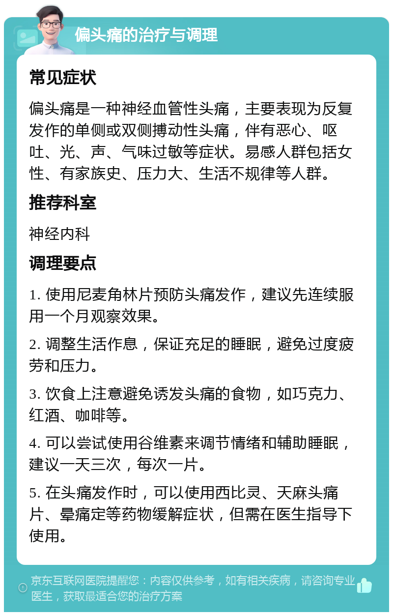 偏头痛的治疗与调理 常见症状 偏头痛是一种神经血管性头痛，主要表现为反复发作的单侧或双侧搏动性头痛，伴有恶心、呕吐、光、声、气味过敏等症状。易感人群包括女性、有家族史、压力大、生活不规律等人群。 推荐科室 神经内科 调理要点 1. 使用尼麦角林片预防头痛发作，建议先连续服用一个月观察效果。 2. 调整生活作息，保证充足的睡眠，避免过度疲劳和压力。 3. 饮食上注意避免诱发头痛的食物，如巧克力、红酒、咖啡等。 4. 可以尝试使用谷维素来调节情绪和辅助睡眠，建议一天三次，每次一片。 5. 在头痛发作时，可以使用西比灵、天麻头痛片、晕痛定等药物缓解症状，但需在医生指导下使用。