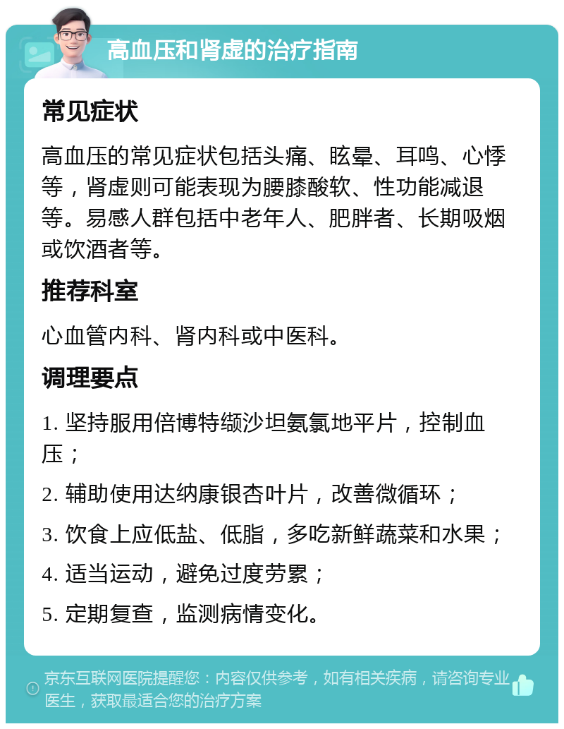 高血压和肾虚的治疗指南 常见症状 高血压的常见症状包括头痛、眩晕、耳鸣、心悸等，肾虚则可能表现为腰膝酸软、性功能减退等。易感人群包括中老年人、肥胖者、长期吸烟或饮酒者等。 推荐科室 心血管内科、肾内科或中医科。 调理要点 1. 坚持服用倍博特缬沙坦氨氯地平片，控制血压； 2. 辅助使用达纳康银杏叶片，改善微循环； 3. 饮食上应低盐、低脂，多吃新鲜蔬菜和水果； 4. 适当运动，避免过度劳累； 5. 定期复查，监测病情变化。