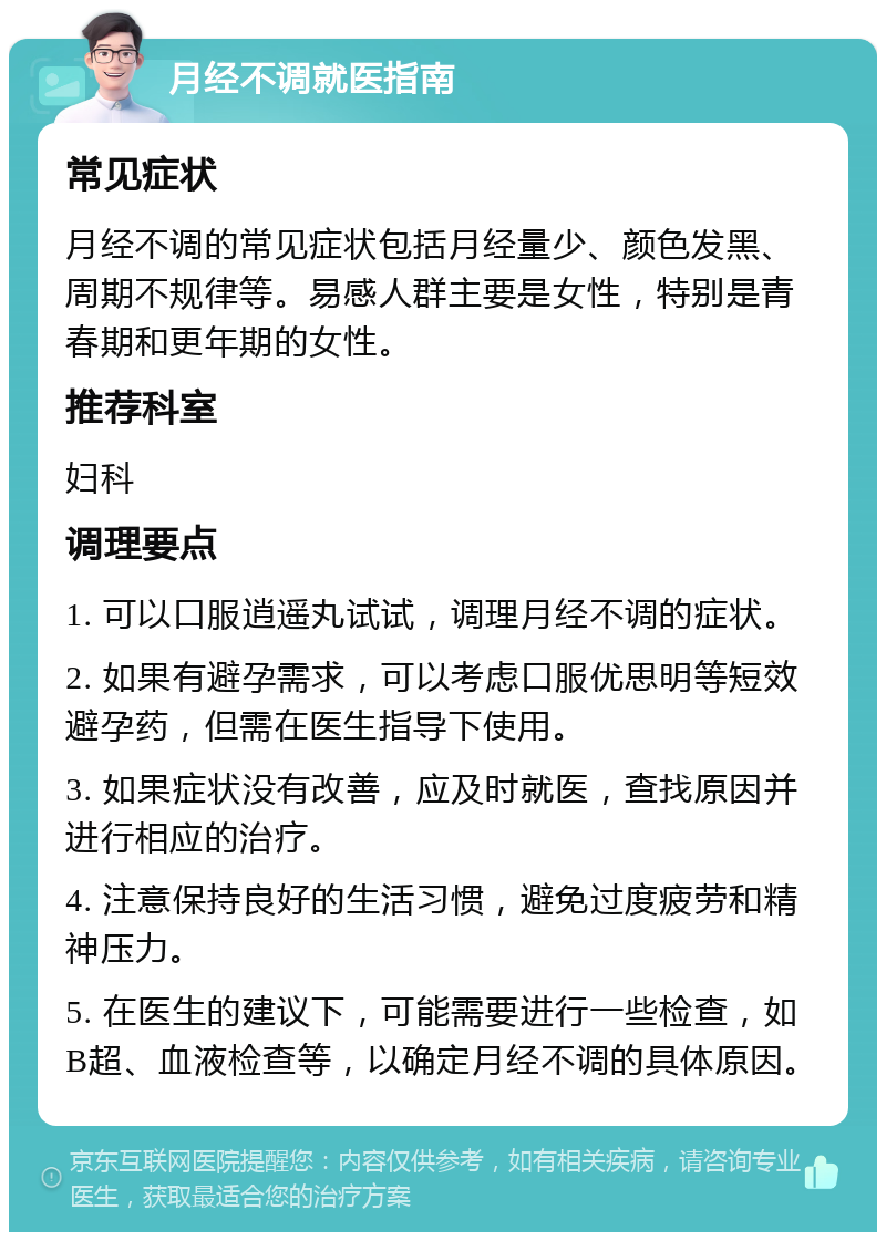 月经不调就医指南 常见症状 月经不调的常见症状包括月经量少、颜色发黑、周期不规律等。易感人群主要是女性，特别是青春期和更年期的女性。 推荐科室 妇科 调理要点 1. 可以口服逍遥丸试试，调理月经不调的症状。 2. 如果有避孕需求，可以考虑口服优思明等短效避孕药，但需在医生指导下使用。 3. 如果症状没有改善，应及时就医，查找原因并进行相应的治疗。 4. 注意保持良好的生活习惯，避免过度疲劳和精神压力。 5. 在医生的建议下，可能需要进行一些检查，如B超、血液检查等，以确定月经不调的具体原因。