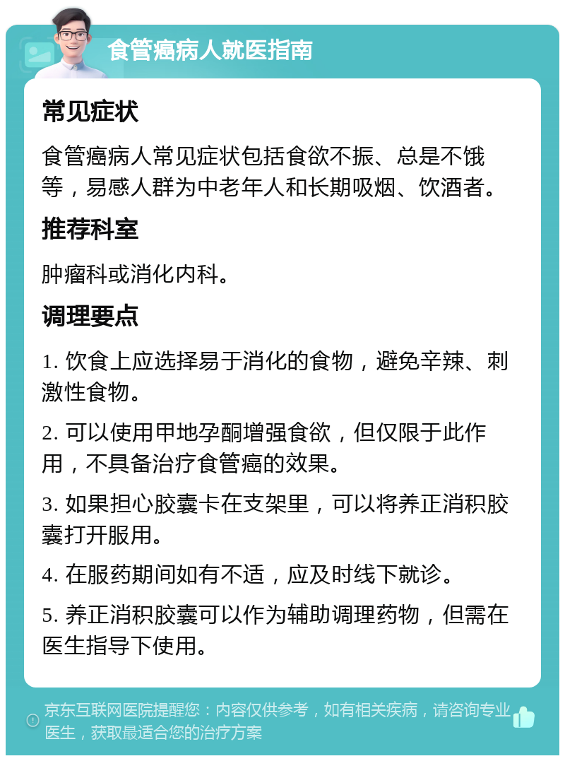 食管癌病人就医指南 常见症状 食管癌病人常见症状包括食欲不振、总是不饿等，易感人群为中老年人和长期吸烟、饮酒者。 推荐科室 肿瘤科或消化内科。 调理要点 1. 饮食上应选择易于消化的食物，避免辛辣、刺激性食物。 2. 可以使用甲地孕酮增强食欲，但仅限于此作用，不具备治疗食管癌的效果。 3. 如果担心胶囊卡在支架里，可以将养正消积胶囊打开服用。 4. 在服药期间如有不适，应及时线下就诊。 5. 养正消积胶囊可以作为辅助调理药物，但需在医生指导下使用。