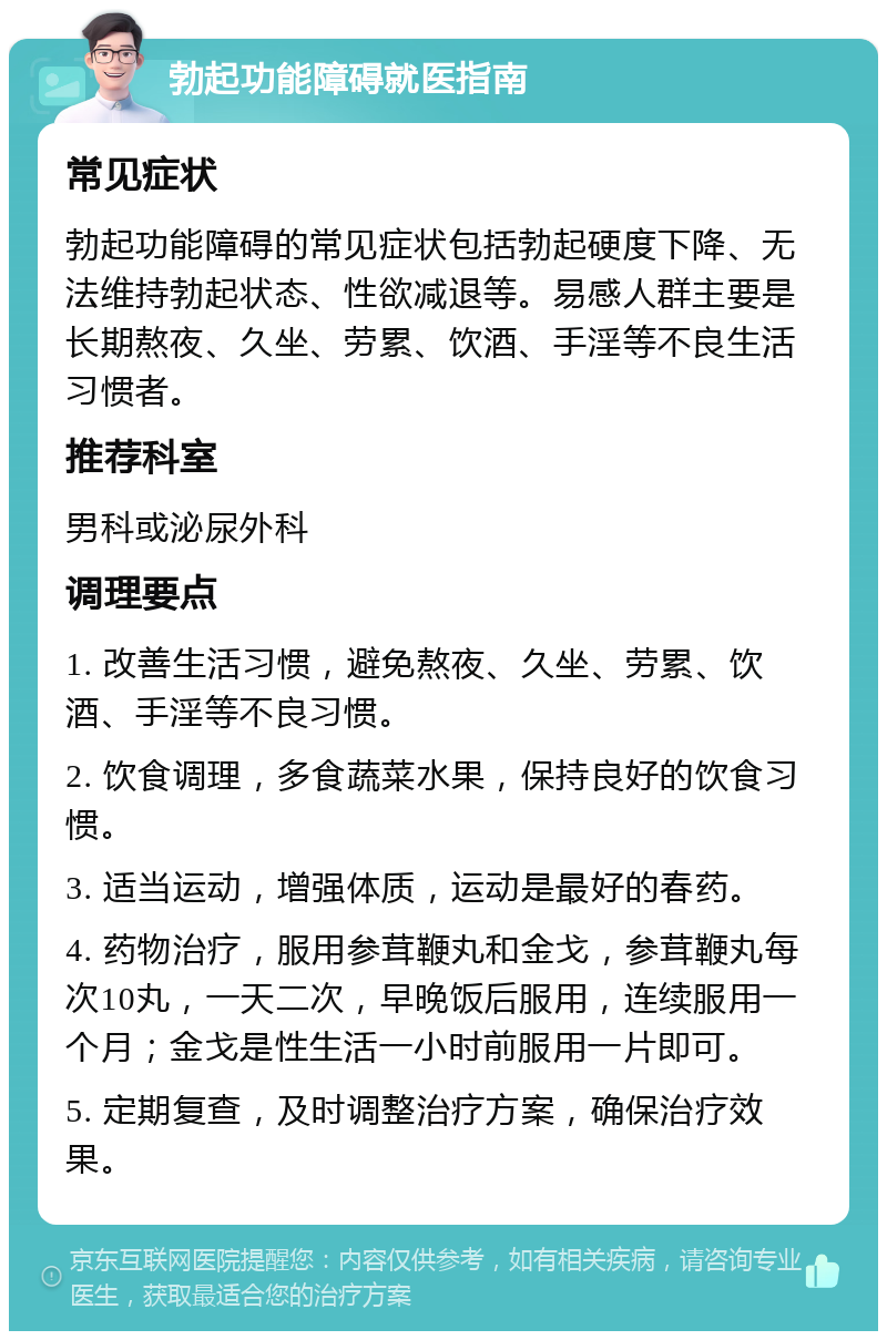 勃起功能障碍就医指南 常见症状 勃起功能障碍的常见症状包括勃起硬度下降、无法维持勃起状态、性欲减退等。易感人群主要是长期熬夜、久坐、劳累、饮酒、手淫等不良生活习惯者。 推荐科室 男科或泌尿外科 调理要点 1. 改善生活习惯，避免熬夜、久坐、劳累、饮酒、手淫等不良习惯。 2. 饮食调理，多食蔬菜水果，保持良好的饮食习惯。 3. 适当运动，增强体质，运动是最好的春药。 4. 药物治疗，服用参茸鞭丸和金戈，参茸鞭丸每次10丸，一天二次，早晚饭后服用，连续服用一个月；金戈是性生活一小时前服用一片即可。 5. 定期复查，及时调整治疗方案，确保治疗效果。