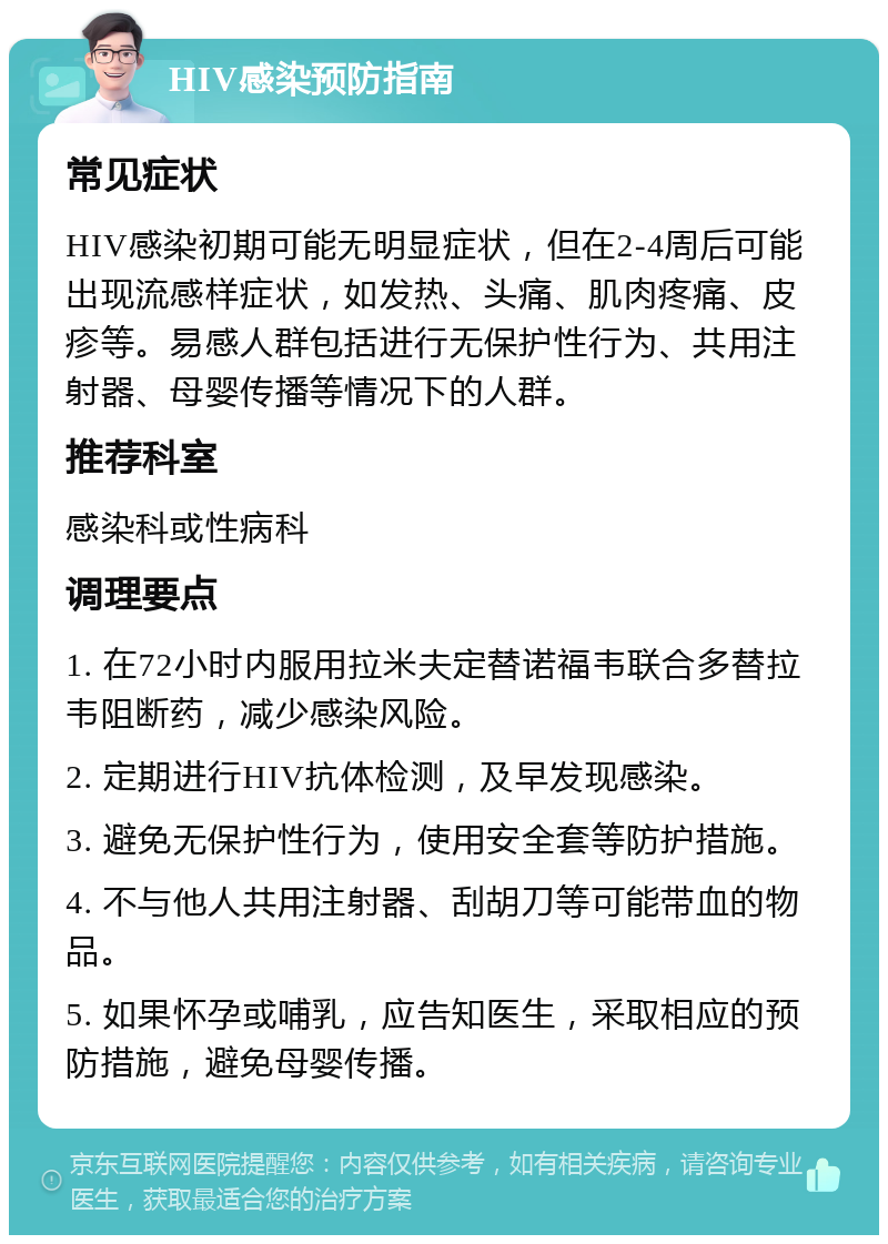 HIV感染预防指南 常见症状 HIV感染初期可能无明显症状，但在2-4周后可能出现流感样症状，如发热、头痛、肌肉疼痛、皮疹等。易感人群包括进行无保护性行为、共用注射器、母婴传播等情况下的人群。 推荐科室 感染科或性病科 调理要点 1. 在72小时内服用拉米夫定替诺福韦联合多替拉韦阻断药，减少感染风险。 2. 定期进行HIV抗体检测，及早发现感染。 3. 避免无保护性行为，使用安全套等防护措施。 4. 不与他人共用注射器、刮胡刀等可能带血的物品。 5. 如果怀孕或哺乳，应告知医生，采取相应的预防措施，避免母婴传播。